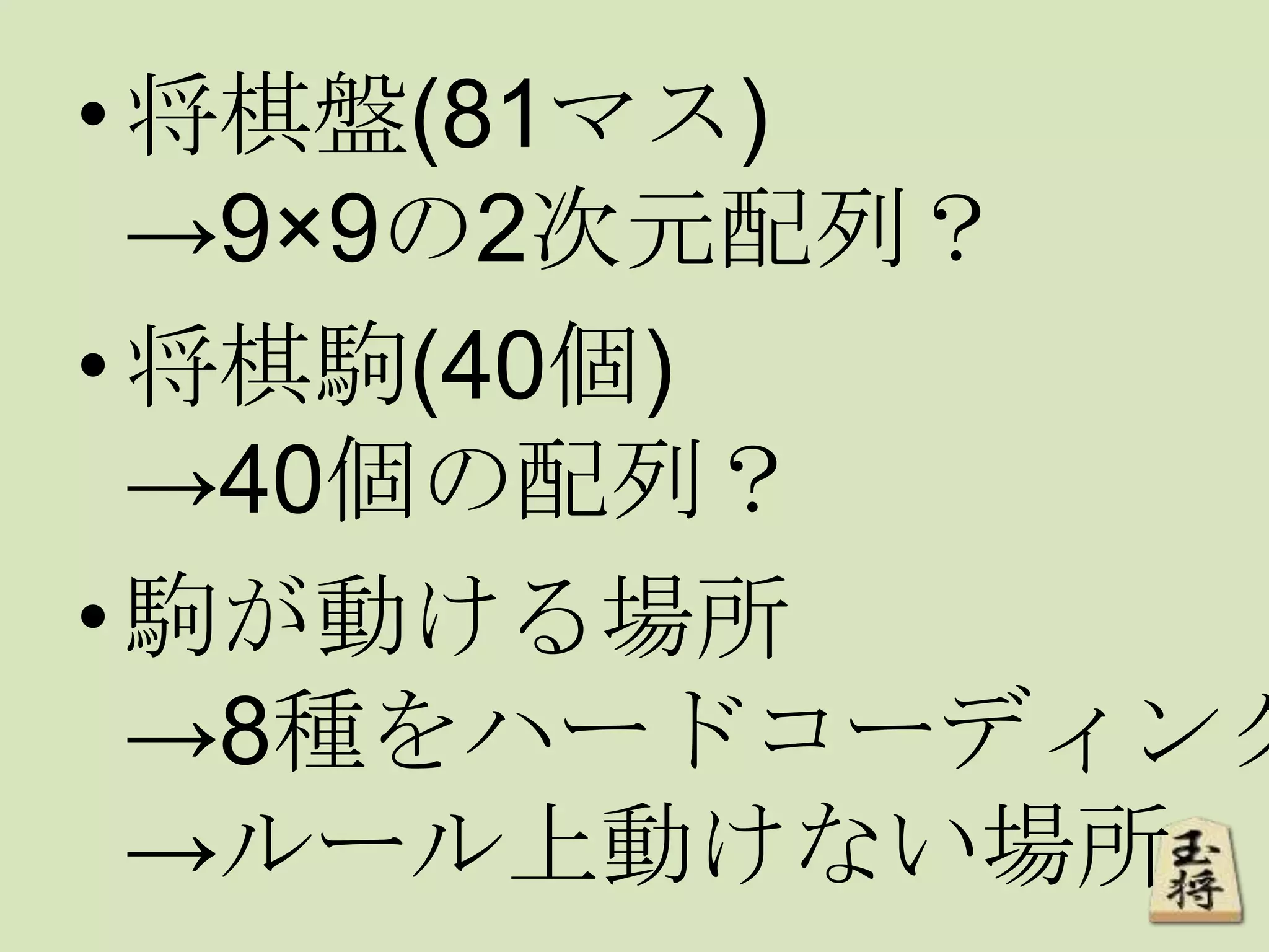 •将棋盤(81マス)
→9×9の2次元配列？
•将棋駒(40個)
→40個の配列？
•駒が動ける場所
→8種をハードコーディング
→ルール上動けない場所
 