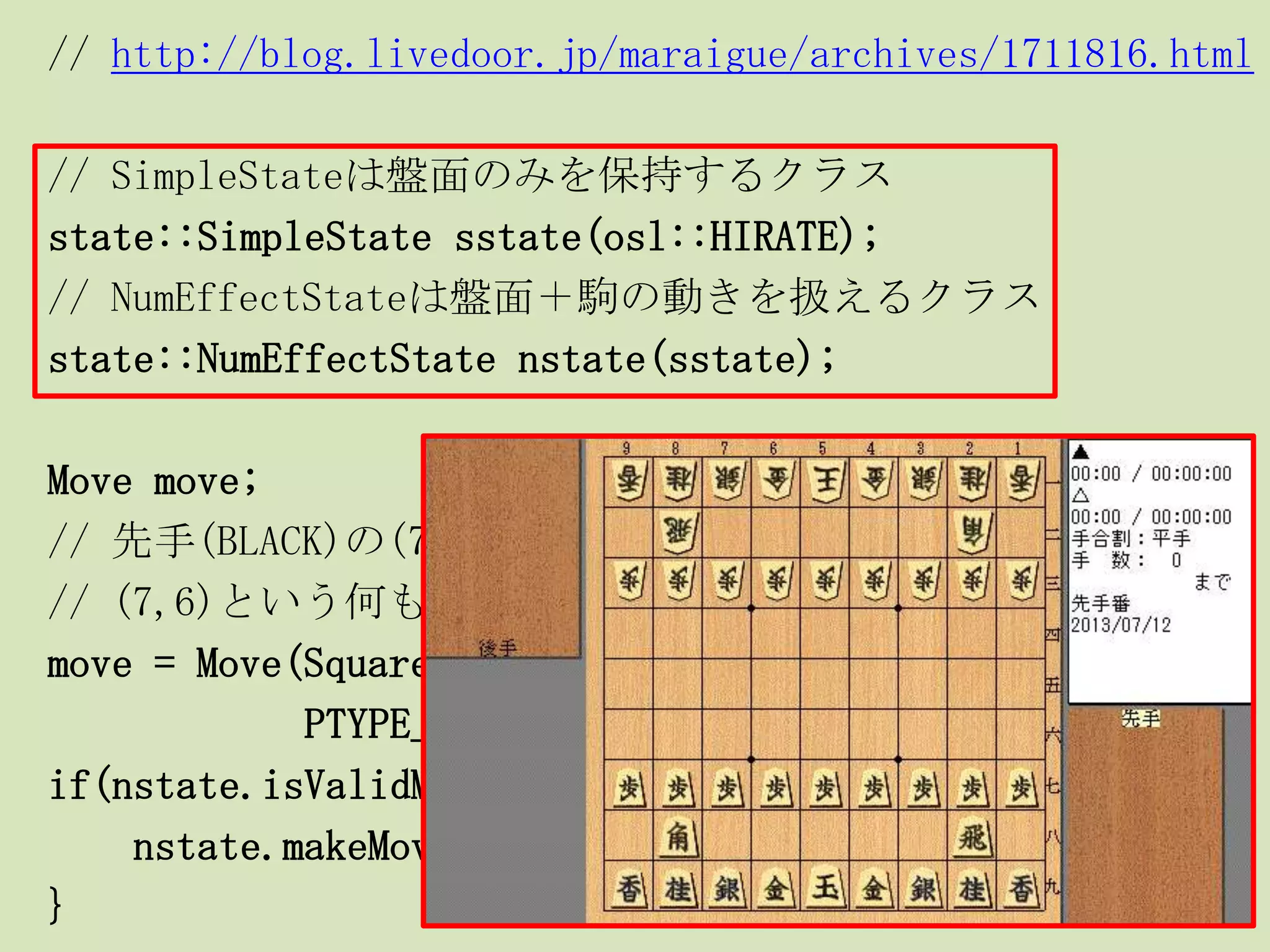 // http://blog.livedoor.jp/maraigue/archives/1711816.html
// SimpleStateは盤面のみを保持するクラス
state::SimpleState sstate(osl::HIRATE);
// NumEffectStateは盤面＋駒の動きを扱えるクラス
state::NumEffectState nstate(sstate);
Move move;
// 先手(BLACK)の(7,7)にあるPAWN(歩兵)を、
// (7,6)という何もないマス(PTYPE_EMPTY)に動かす
move = Move(Square(7,7), Square(7,6), PAWN,
PTYPE_EMPTY, false, BLACK);
if(nstate.isValidMove(move)){
nstate.makeMove(move);
}
 