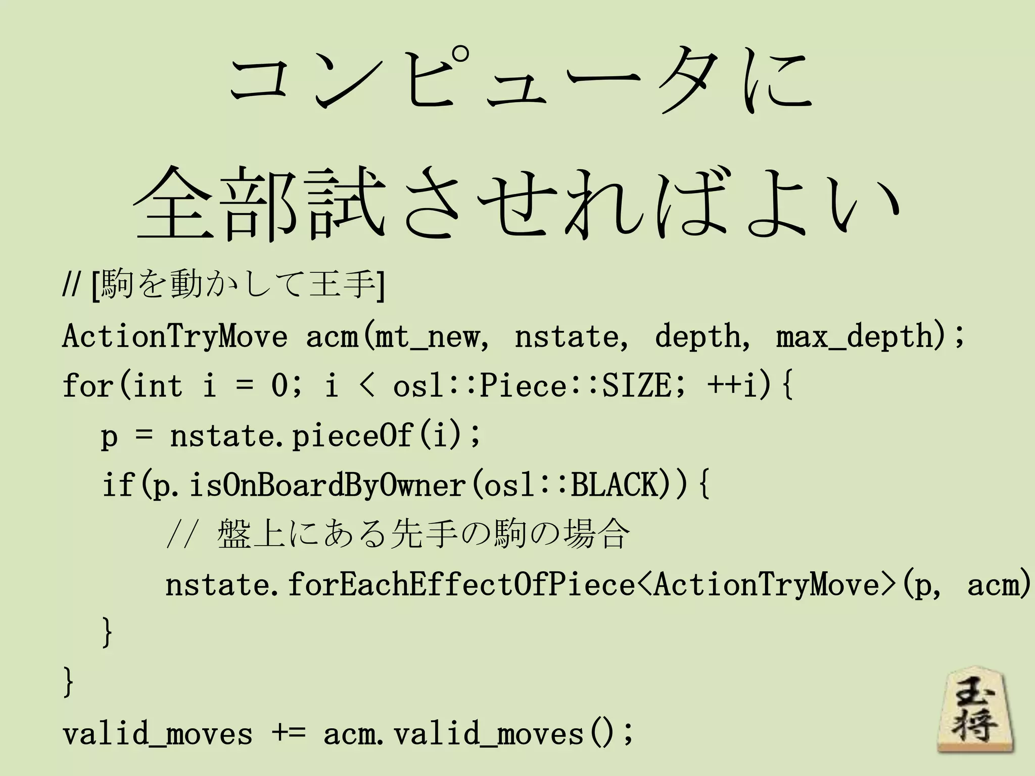 コンピュータに
全部試させればよい
// [駒を動かして王手]
ActionTryMove acm(mt_new, nstate, depth, max_depth);
for(int i = 0; i < osl::Piece::SIZE; ++i){
p = nstate.pieceOf(i);
if(p.isOnBoardByOwner(osl::BLACK)){
// 盤上にある先手の駒の場合
nstate.forEachEffectOfPiece<ActionTryMove>(p, acm)
}
}
valid_moves += acm.valid_moves();
 