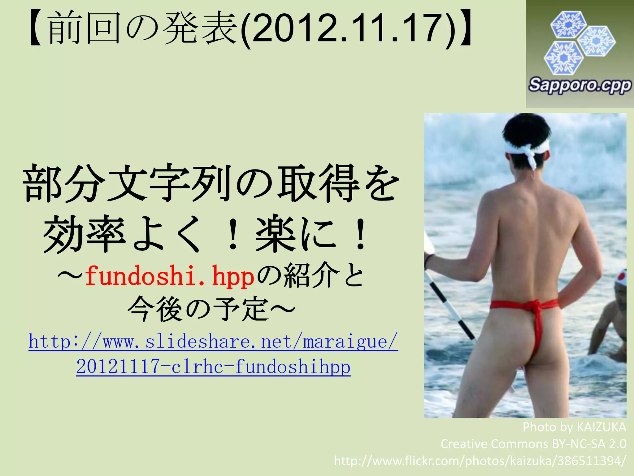 部分文字列の取得を
効率よく！楽に！
～fundoshi.hppの紹介と
今後の予定～
Photo by KAIZUKA
Creative Commons BY-NC-SA 2.0
http://www.flickr.com/photos/kaizuka/386511394/
http://www.slideshare.net/maraigue/
20121117-clrhc-fundoshihpp
【前回の発表(2012.11.17)】
 