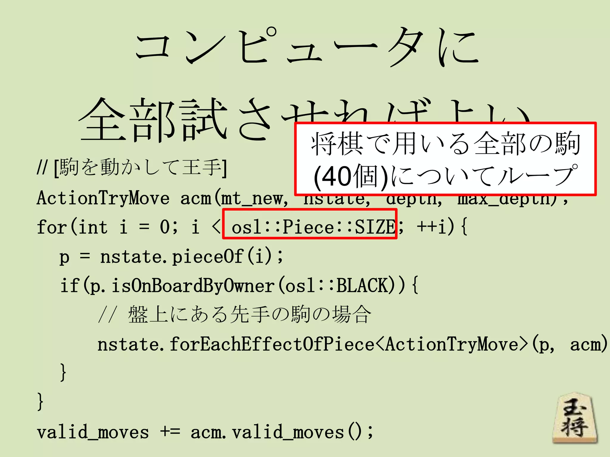 コンピュータに
全部試させればよい
// [駒を動かして王手]
ActionTryMove acm(mt_new, nstate, depth, max_depth);
for(int i = 0; i < osl::Piece::SIZE; ++i){
p = nstate.pieceOf(i);
if(p.isOnBoardByOwner(osl::BLACK)){
// 盤上にある先手の駒の場合
nstate.forEachEffectOfPiece<ActionTryMove>(p, acm)
}
}
valid_moves += acm.valid_moves();
将棋で用いる全部の駒
(40個)についてループ
 