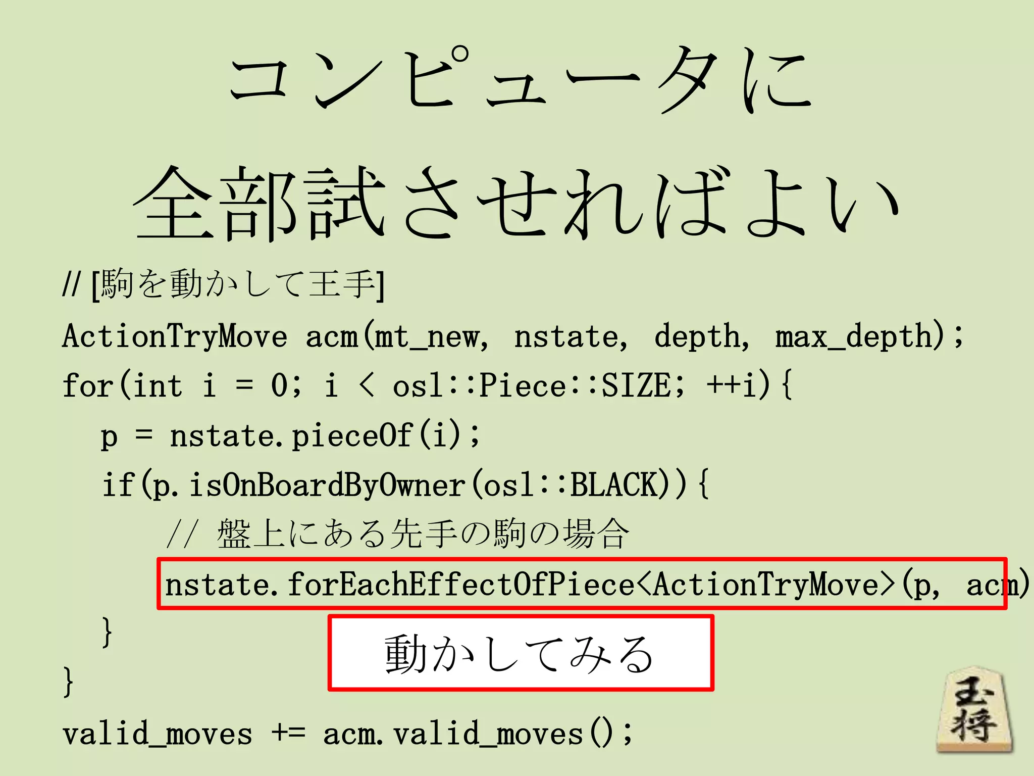 コンピュータに
全部試させればよい
// [駒を動かして王手]
ActionTryMove acm(mt_new, nstate, depth, max_depth);
for(int i = 0; i < osl::Piece::SIZE; ++i){
p = nstate.pieceOf(i);
if(p.isOnBoardByOwner(osl::BLACK)){
// 盤上にある先手の駒の場合
nstate.forEachEffectOfPiece<ActionTryMove>(p, acm)
}
}
valid_moves += acm.valid_moves();
動かしてみる
 