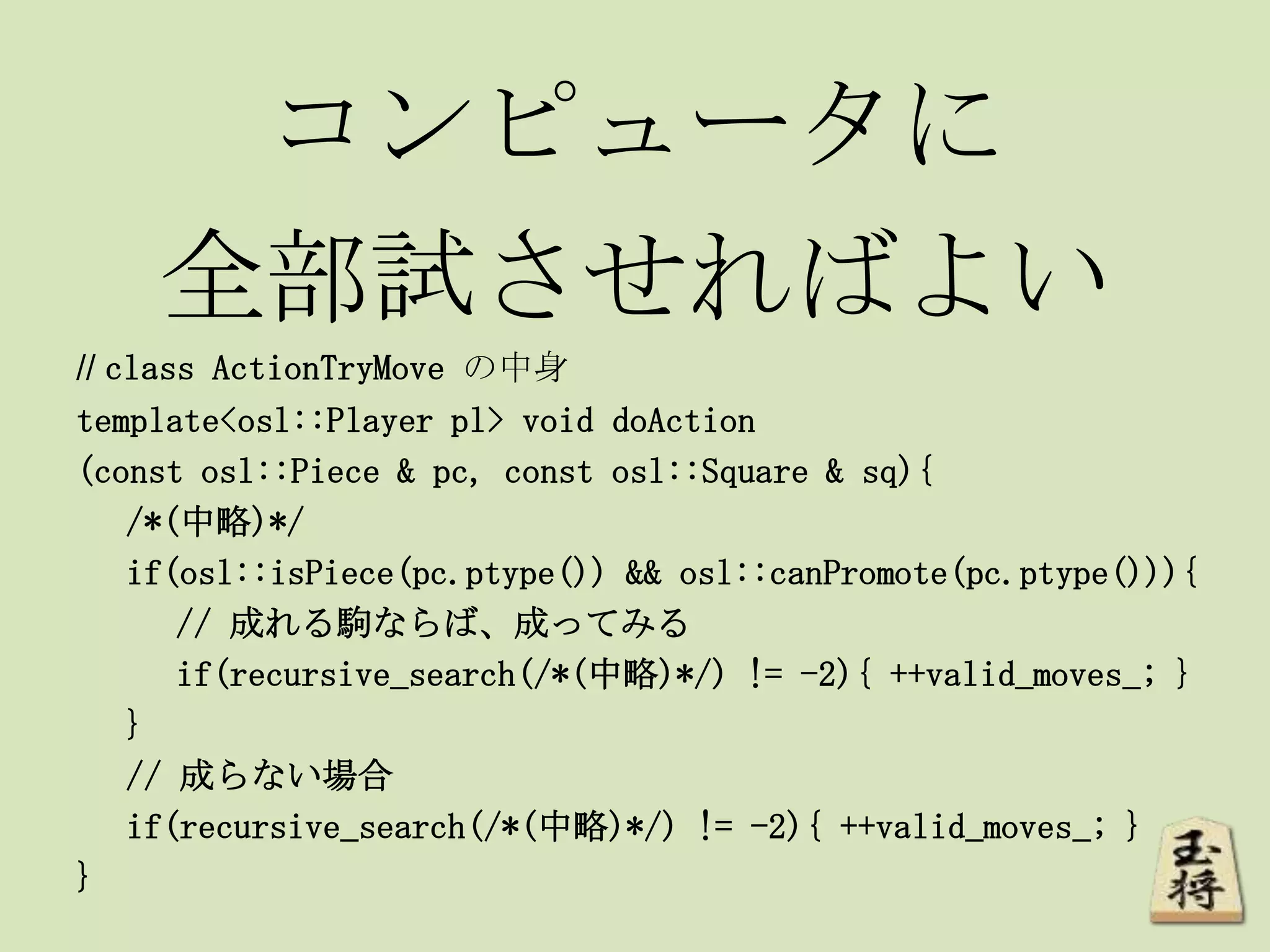コンピュータに
全部試させればよい
// class ActionTryMove の中身
template<osl::Player pl> void doAction
(const osl::Piece & pc, const osl::Square & sq){
/*(中略)*/
if(osl::isPiece(pc.ptype()) && osl::canPromote(pc.ptype())){
// 成れる駒ならば、成ってみる
if(recursive_search(/*(中略)*/) != -2){ ++valid_moves_; }
}
// 成らない場合
if(recursive_search(/*(中略)*/) != -2){ ++valid_moves_; }
}
 