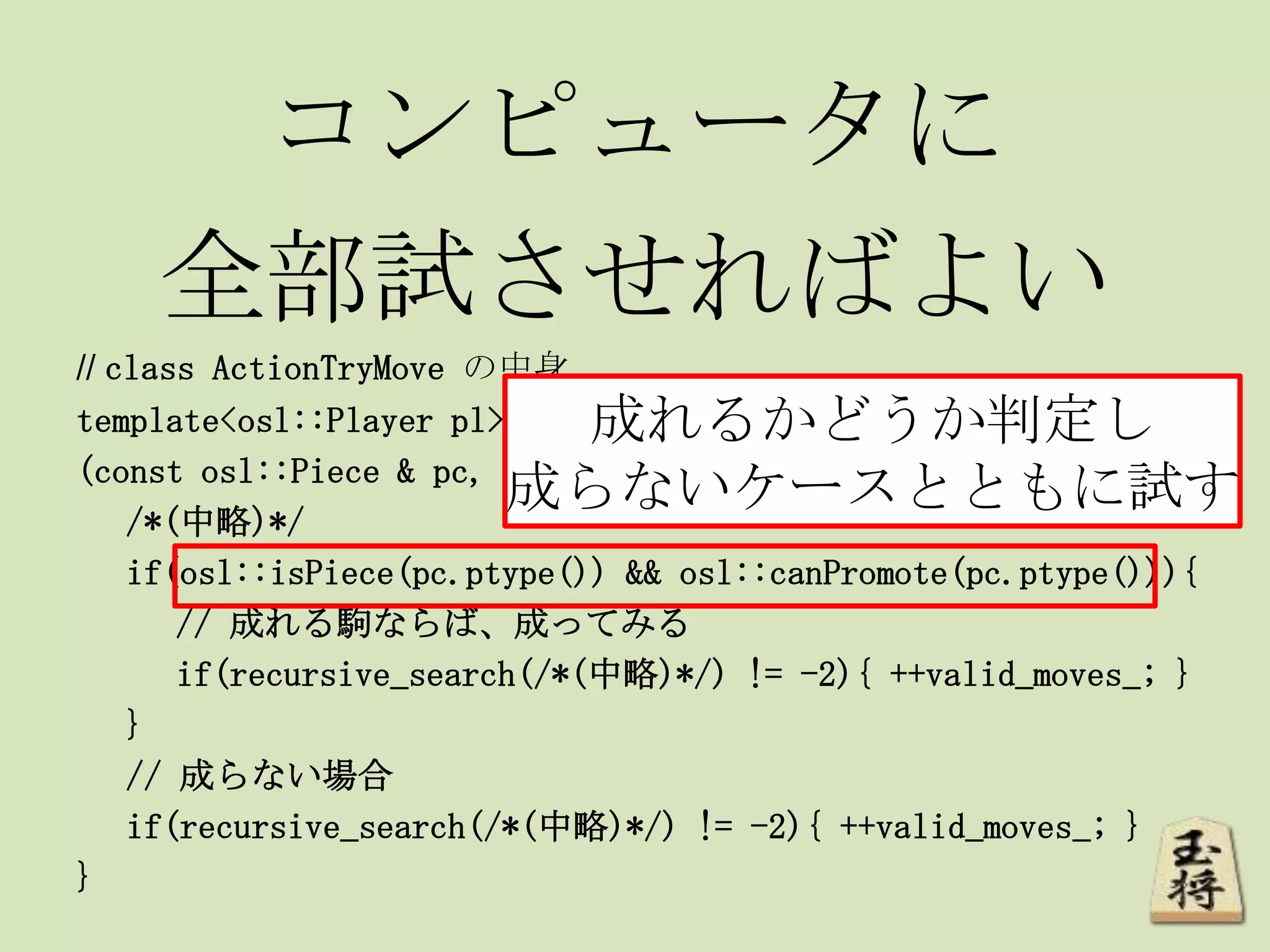 コンピュータに
全部試させればよい
// class ActionTryMove の中身
template<osl::Player pl> void doAction
(const osl::Piece & pc, const osl::Square & sq){
/*(中略)*/
if(osl::isPiece(pc.ptype()) && osl::canPromote(pc.ptype())){
// 成れる駒ならば、成ってみる
if(recursive_search(/*(中略)*/) != -2){ ++valid_moves_; }
}
// 成らない場合
if(recursive_search(/*(中略)*/) != -2){ ++valid_moves_; }
}
成れるかどうか判定し
成らないケースとともに試す
 