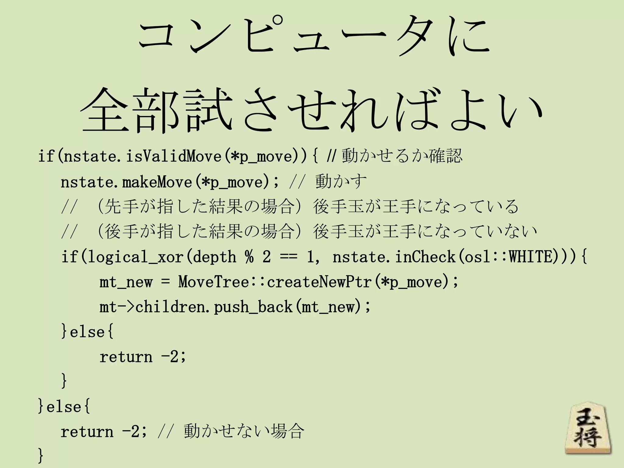 コンピュータに
全部試させればよい
if(nstate.isValidMove(*p_move)){ // 動かせるか確認
nstate.makeMove(*p_move); // 動かす
// （先手が指した結果の場合）後手玉が王手になっている
// （後手が指した結果の場合）後手玉が王手になっていない
if(logical_xor(depth % 2 == 1, nstate.inCheck(osl::WHITE))){
mt_new = MoveTree::createNewPtr(*p_move);
mt->children.push_back(mt_new);
}else{
return -2;
}
}else{
return -2; // 動かせない場合
}
 