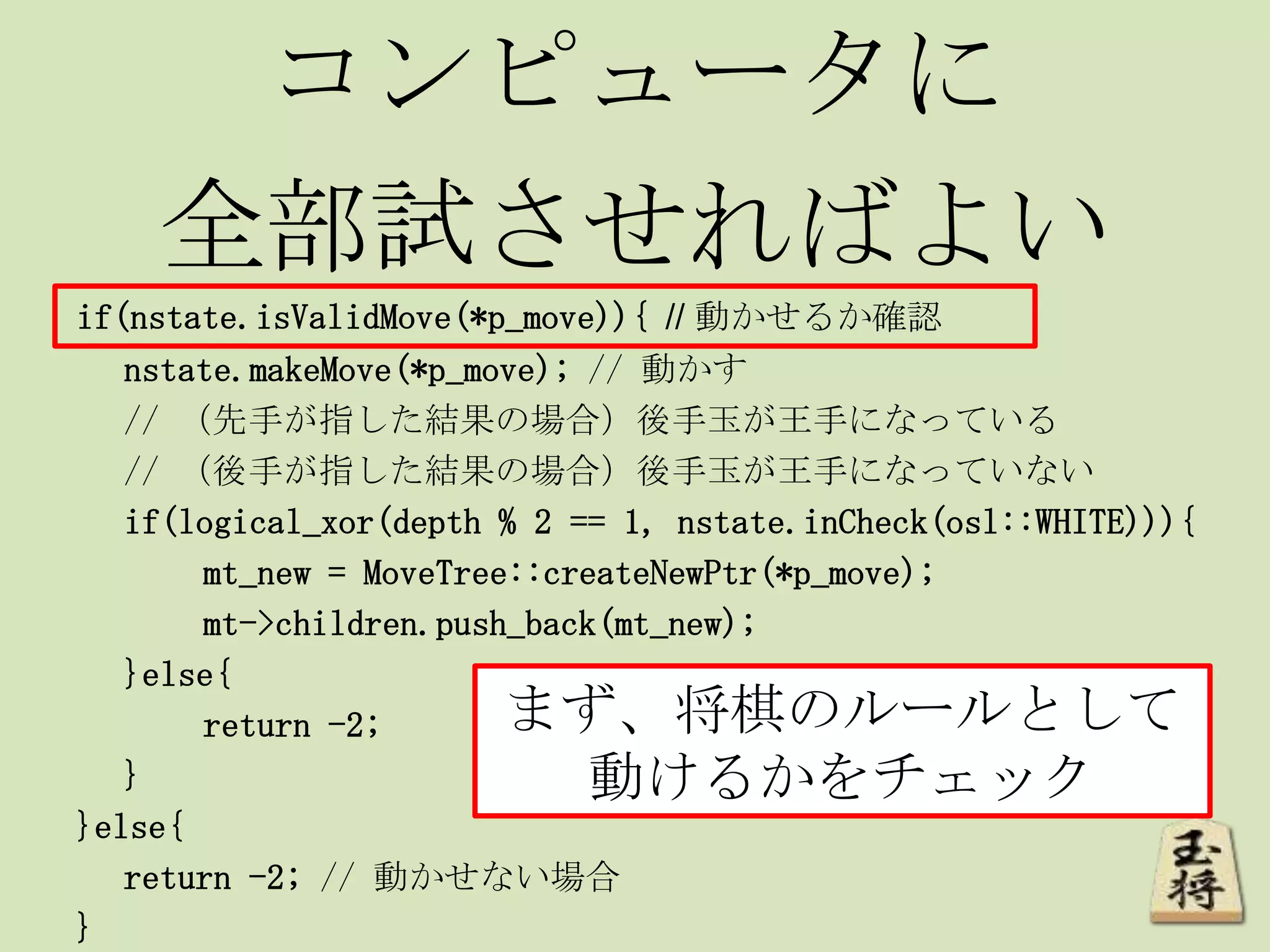コンピュータに
全部試させればよい
if(nstate.isValidMove(*p_move)){ // 動かせるか確認
nstate.makeMove(*p_move); // 動かす
// （先手が指した結果の場合）後手玉が王手になっている
// （後手が指した結果の場合）後手玉が王手になっていない
if(logical_xor(depth % 2 == 1, nstate.inCheck(osl::WHITE))){
mt_new = MoveTree::createNewPtr(*p_move);
mt->children.push_back(mt_new);
}else{
return -2;
}
}else{
return -2; // 動かせない場合
}
まず、将棋のルールとして
動けるかをチェック
 