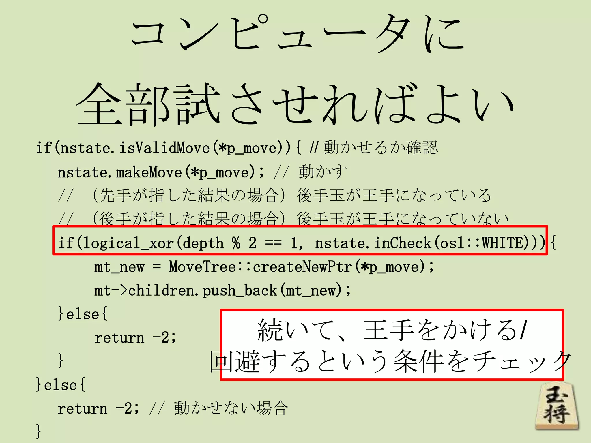コンピュータに
全部試させればよい
if(nstate.isValidMove(*p_move)){ // 動かせるか確認
nstate.makeMove(*p_move); // 動かす
// （先手が指した結果の場合）後手玉が王手になっている
// （後手が指した結果の場合）後手玉が王手になっていない
if(logical_xor(depth % 2 == 1, nstate.inCheck(osl::WHITE))){
mt_new = MoveTree::createNewPtr(*p_move);
mt->children.push_back(mt_new);
}else{
return -2;
}
}else{
return -2; // 動かせない場合
}
続いて、王手をかける/
回避するという条件をチェック
 