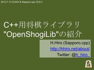 C++用将棋ライブラリ
"OpenShogiLib"の紹介
H.Hiro (Sapporo.cpp)
http://hhiro.net/about/
Twitter: @h_hiro_
2013.7.13 CLR/H & Sapporo.cpp 勉強会
 