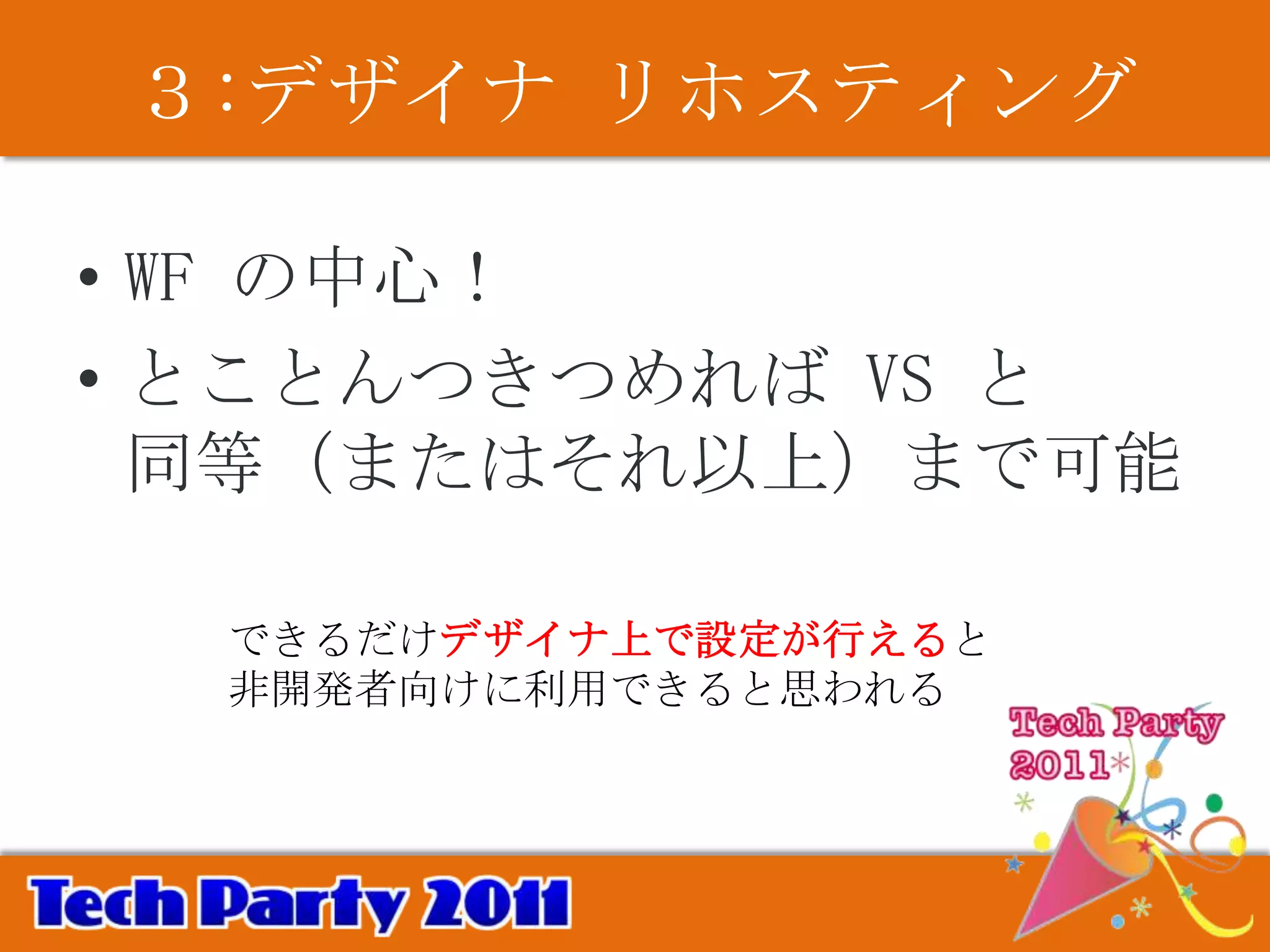 ３:デザイナ リホスティング

• WF の中心！
• とことんつきつめれば VS と
  同等（またはそれ以上）まで可能

  できるだけデザイナ上で設定が行えると
  非開発者向けに利用できると思われる
 