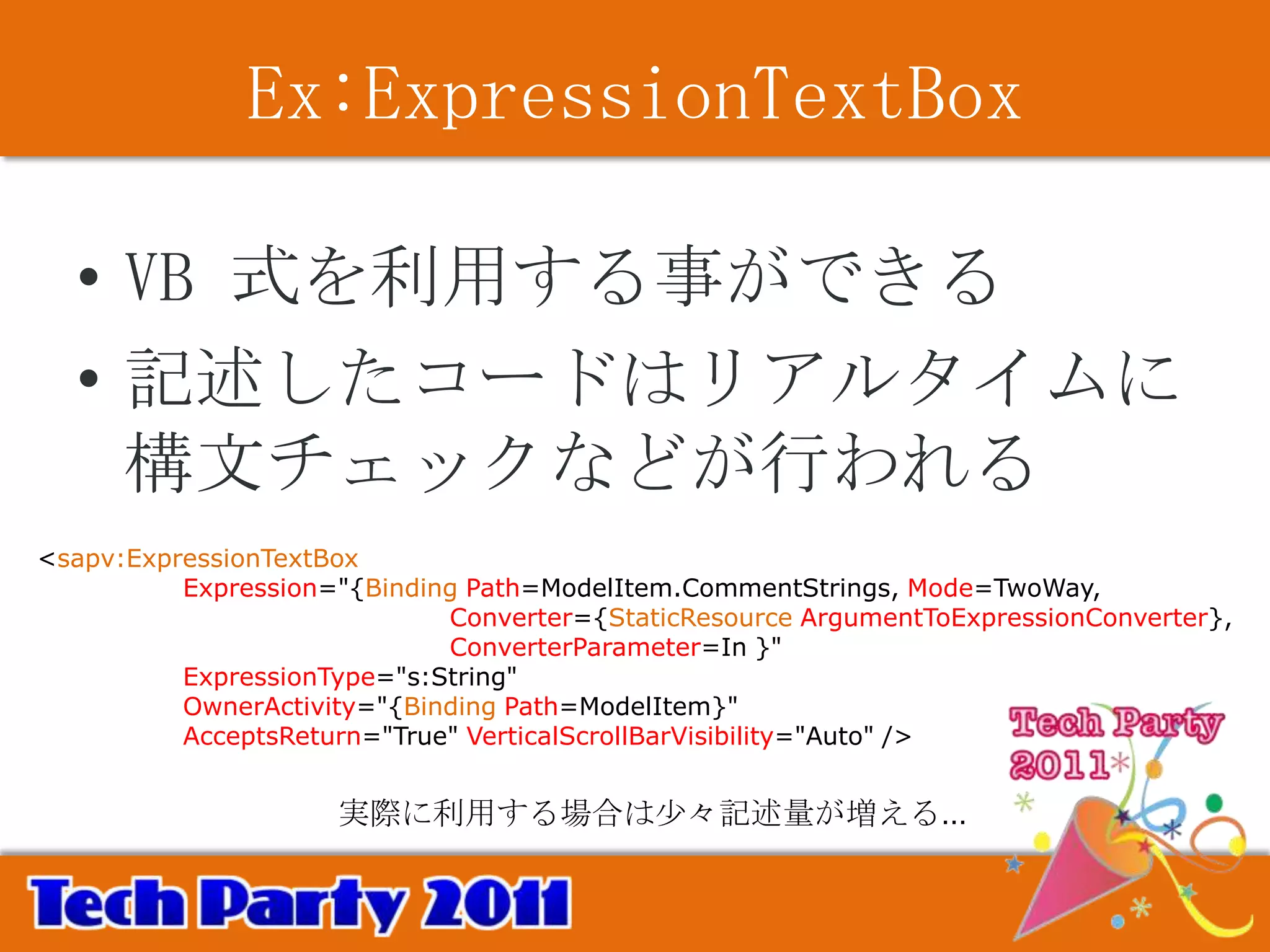 Ex:ExpressionTextBox

  • VB 式を利用する事ができる
  • 記述したコードはリアルタイムに
    構文チェックなどが行われる
<sapv:ExpressionTextBox
          Expression="{Binding Path=ModelItem.CommentStrings, Mode=TwoWay,
                             Converter={StaticResource ArgumentToExpressionConverter},
                             ConverterParameter=In }"
          ExpressionType="s:String"
          OwnerActivity="{Binding Path=ModelItem}"
          AcceptsReturn="True" VerticalScrollBarVisibility="Auto" />


                     実際に利用する場合は少々記述量が増える…
 