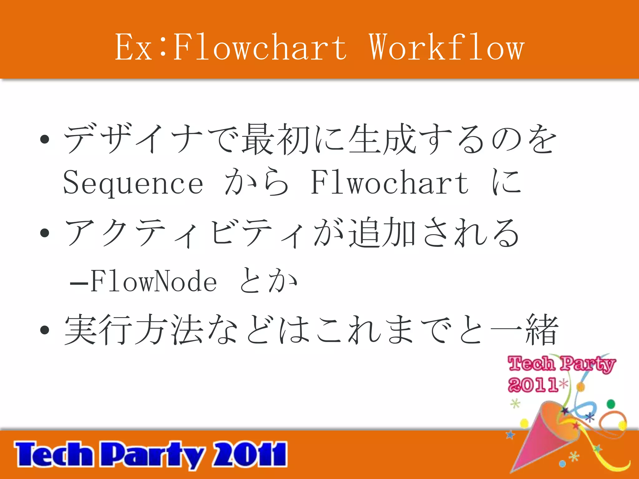 Ex:Flowchart Workflow

• デザイナで最初に生成するのを
  Sequence から Flwochart に
• アクティビティが追加される
 –FlowNode とか
• 実行方法などはこれまでと一緒
 