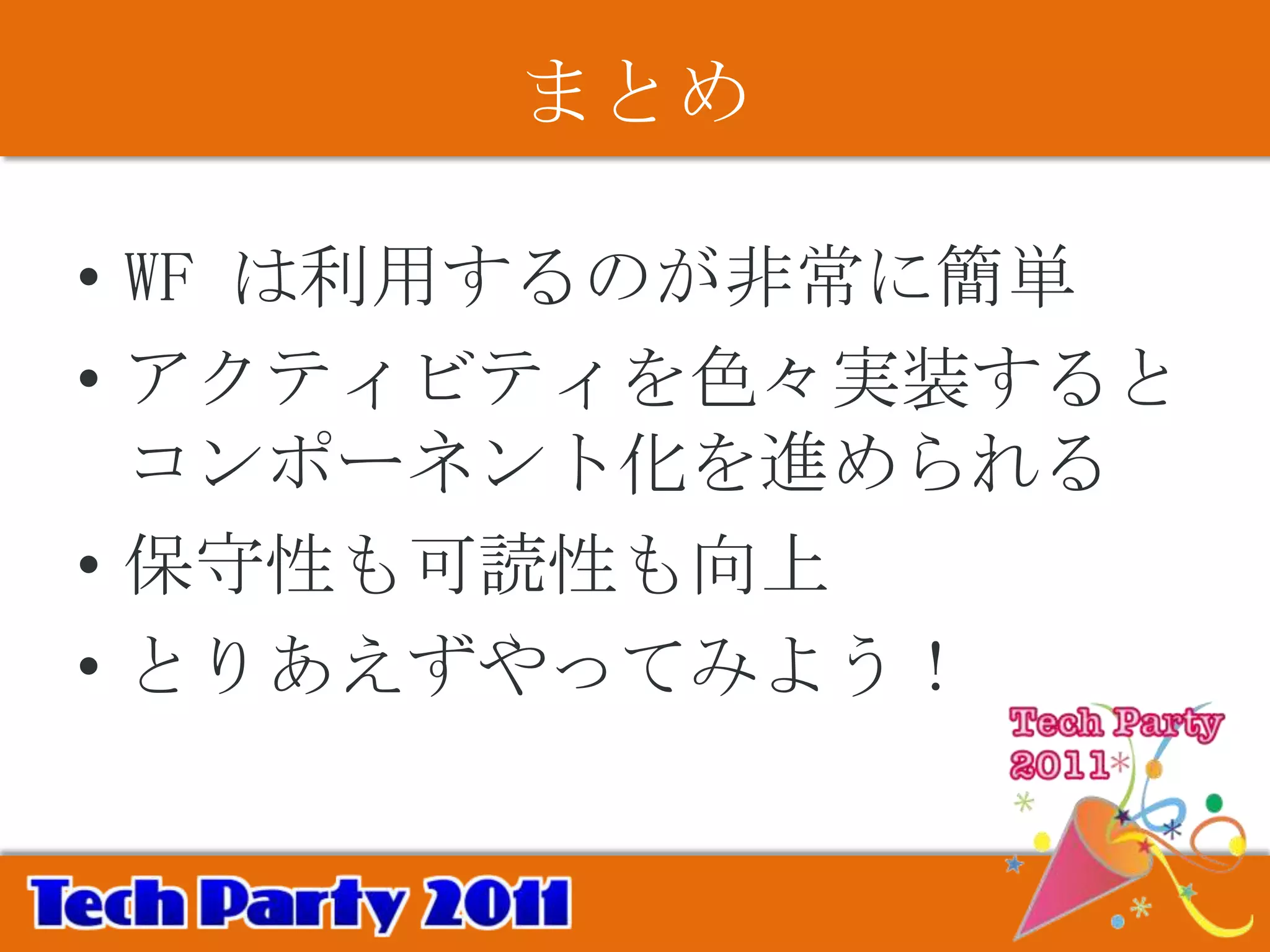まとめ

• WF は利用するのが非常に簡単
• アクティビティを色々実装すると
  コンポーネント化を進められる
• 保守性も可読性も向上
• とりあえずやってみよう！
 