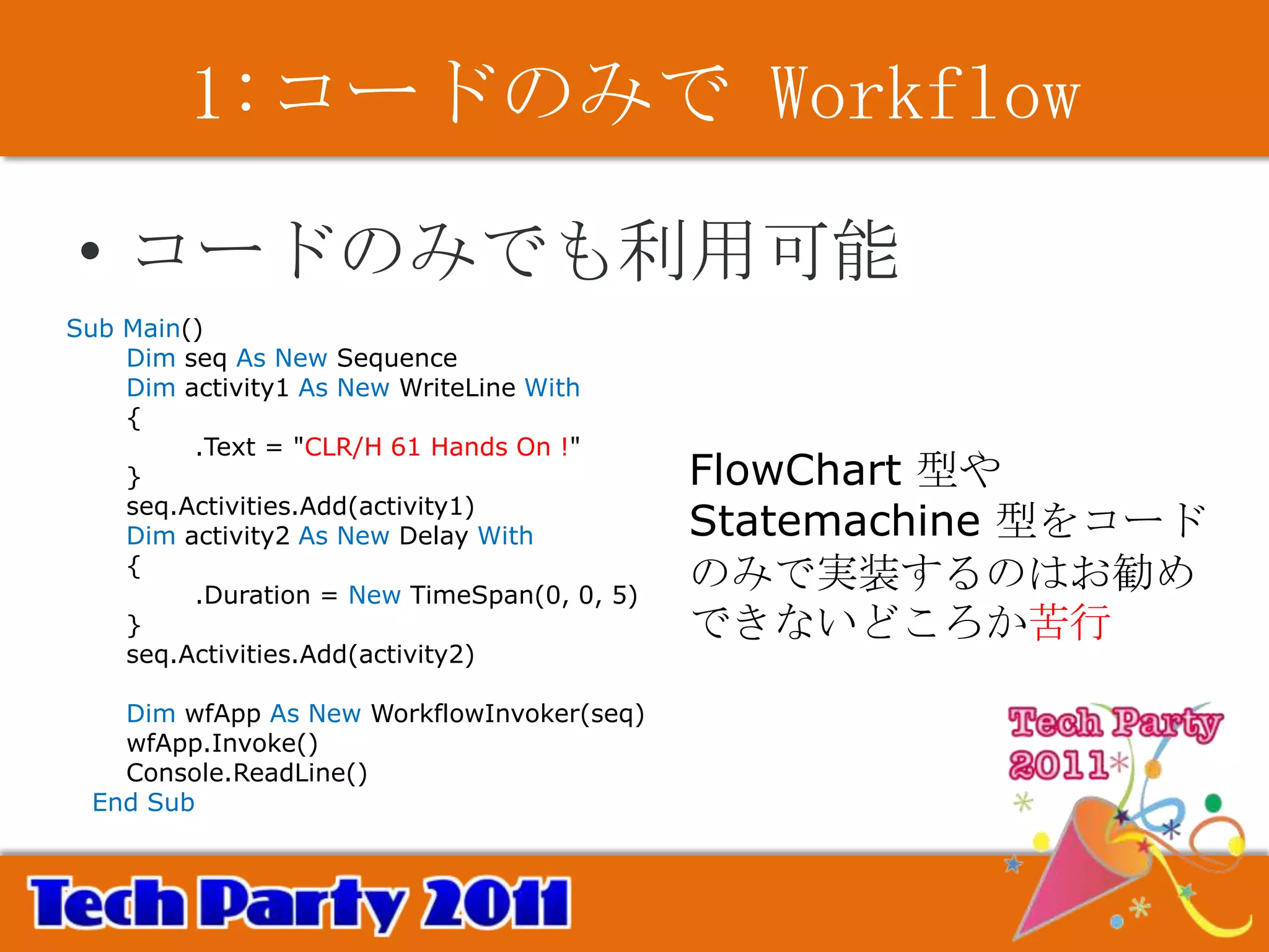 1:コードのみで Workflow

• コードのみでも利用可能
Sub Main()
    Dim seq As New Sequence
    Dim activity1 As New WriteLine With
    {
         .Text = "CLR/H 61 Hands On !"
    }                                        FlowChart 型や
    seq.Activities.Add(activity1)
    Dim activity2 As New Delay With          Statemachine 型をコード
    {
         .Duration = New TimeSpan(0, 0, 5)
                                             のみで実装するのはお勧め
    }                                        できないどころか苦行
    seq.Activities.Add(activity2)

   Dim wfApp As New WorkflowInvoker(seq)
   wfApp.Invoke()
   Console.ReadLine()
 End Sub
 