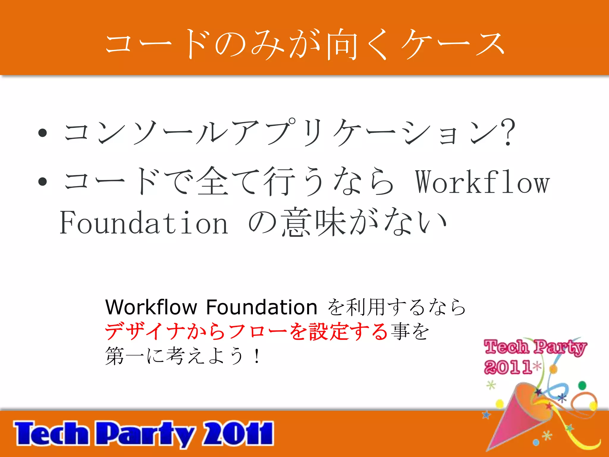 コードのみが向くケース

• コンソールアプリケーション?
• コードで全て行うなら Workflow
  Foundation の意味がない

  Workflow Foundation を利用するなら
  デザイナからフローを設定する事を
  第一に考えよう！
 