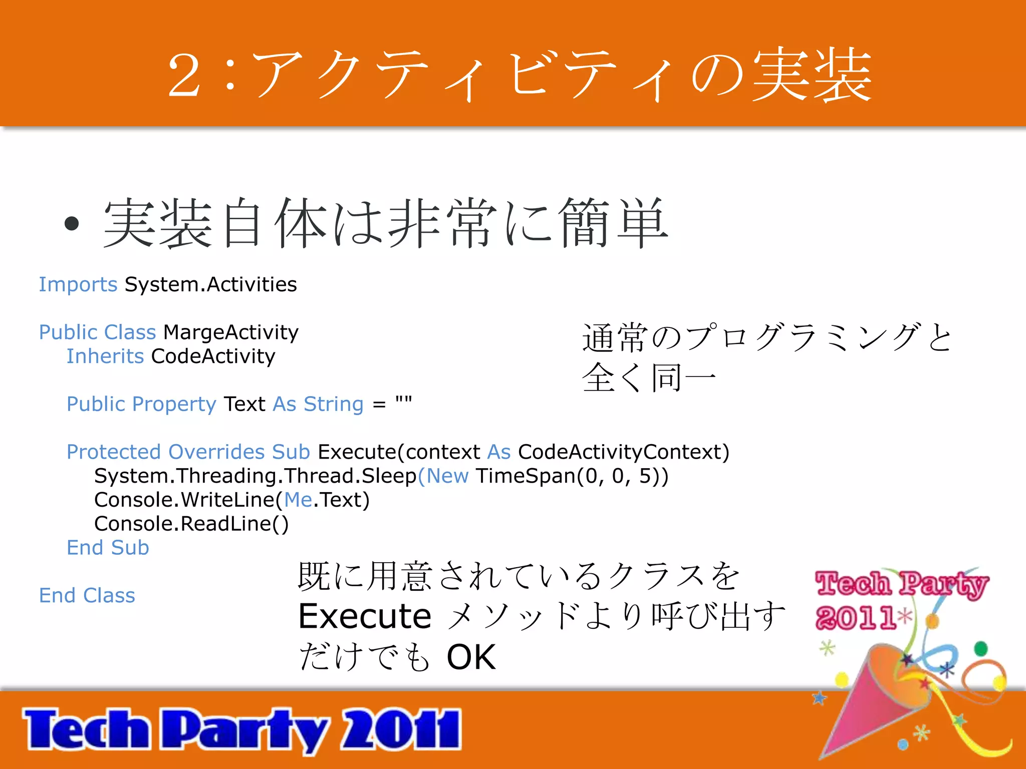 ２:アクティビティの実装

  • 実装自体は非常に簡単
Imports System.Activities

Public Class MargeActivity
  Inherits CodeActivity
                                                  通常のプログラミングと
                                                  全く同一
  Public Property Text As String = ""

  Protected Overrides Sub Execute(context As CodeActivityContext)
     System.Threading.Thread.Sleep(New TimeSpan(0, 0, 5))
     Console.WriteLine(Me.Text)
     Console.ReadLine()
  End Sub

End Class
                         既に用意されているクラスを
                         Execute メソッドより呼び出す
                         だけでも OK
 