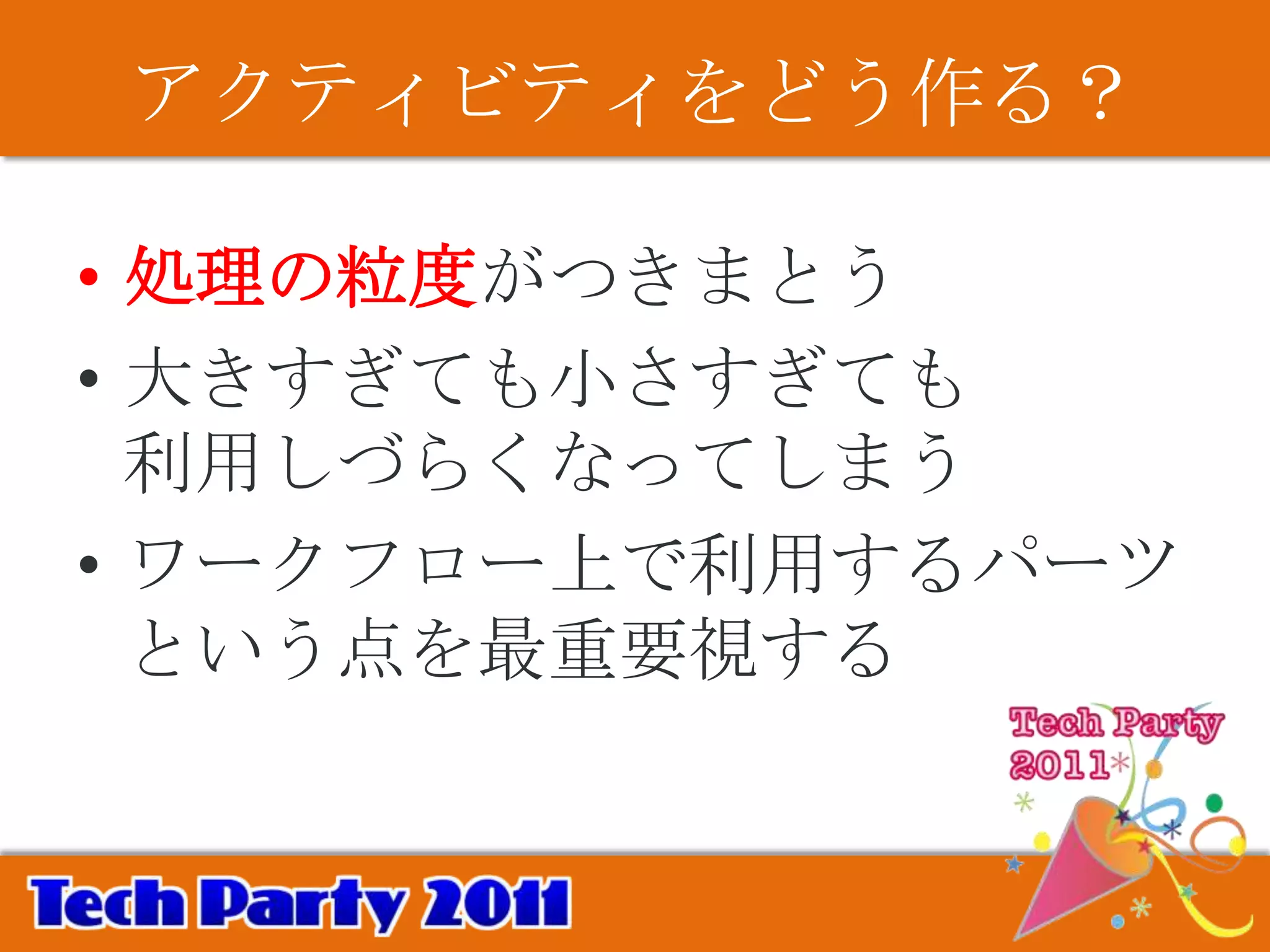 アクティビティをどう作る？

• 処理の粒度がつきまとう
• 大きすぎても小さすぎても
  利用しづらくなってしまう
• ワークフロー上で利用するパーツ
  という点を最重要視する
 