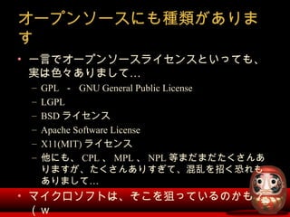 オープンソースにも種類がありま
す
• 一言でオープンソースライセンスといっても、
…実は色々ありまして
– GPL － GNU General Public License
– LGPL
– BSD ライセンス
– Apache Softwa...