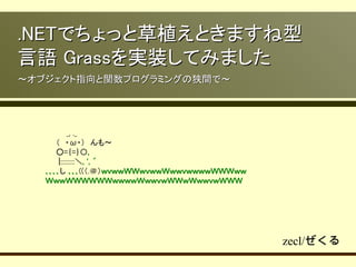 .NETでちょっと草植えときますね型
言語 Grassを実装してみました
～オブジェクト指向と関数プログラミングの狭間で～




   　　　　_, ._
   　　（　・ω・）　んも〜
   　　○=｛=｝〇,
   　 　|:::::::::＼, ', ´
   ､､､､し ､､､((（.＠）ｗｖｗｗＷＷｗｖｗｗＷｗｗｖｗｗｗｗＷＷＷｗｗ
   ＷｗｗＷＷＷＷＷＷｗｗｗｗＷｗｗｖｗＷＷｗＷｗｗｖｗＷＷＷ




                                            zecl/ぜくる
 