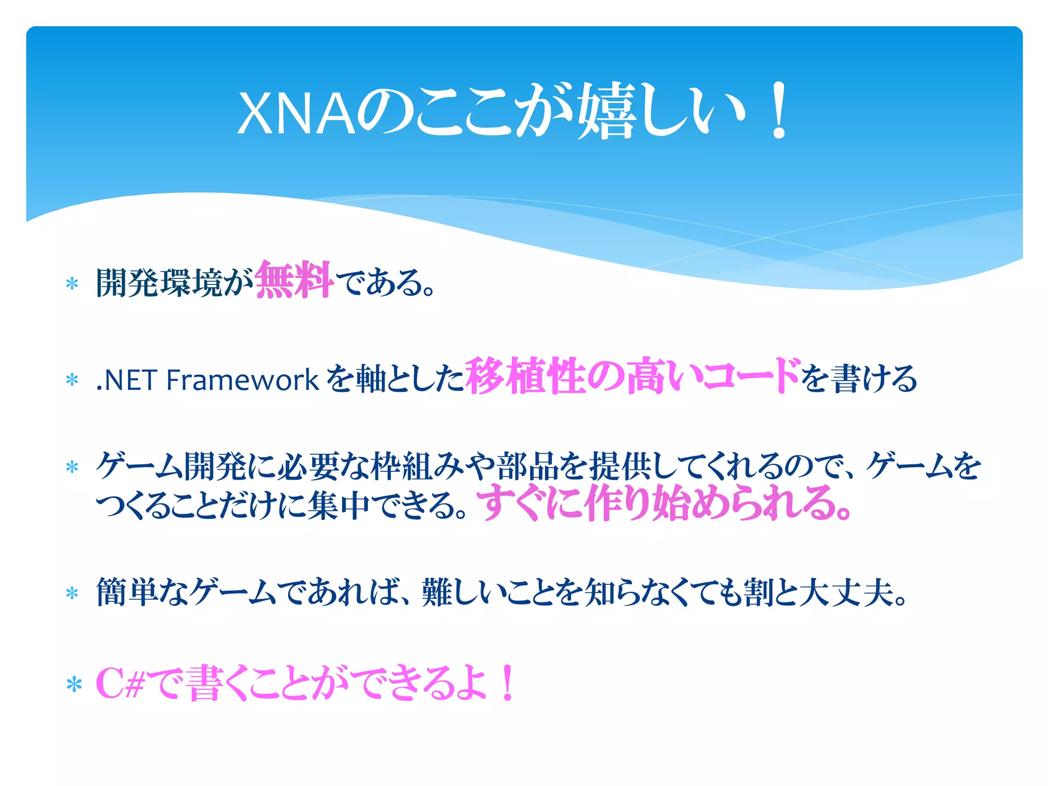 XNAのここが嬉しい！

 開発環境が無料である。


 .NET Framework を軸とした移植性の高いコードを書ける

 ゲーム開発に必要な枠組みや部品を提供してくれるので、ゲームを
  つくることだけに集中できる。すぐに作り始められる。

 簡単なゲームであれば、難しいことを知らなくても割と大丈夫。

 Ｃ#で書くことができるよ！
 