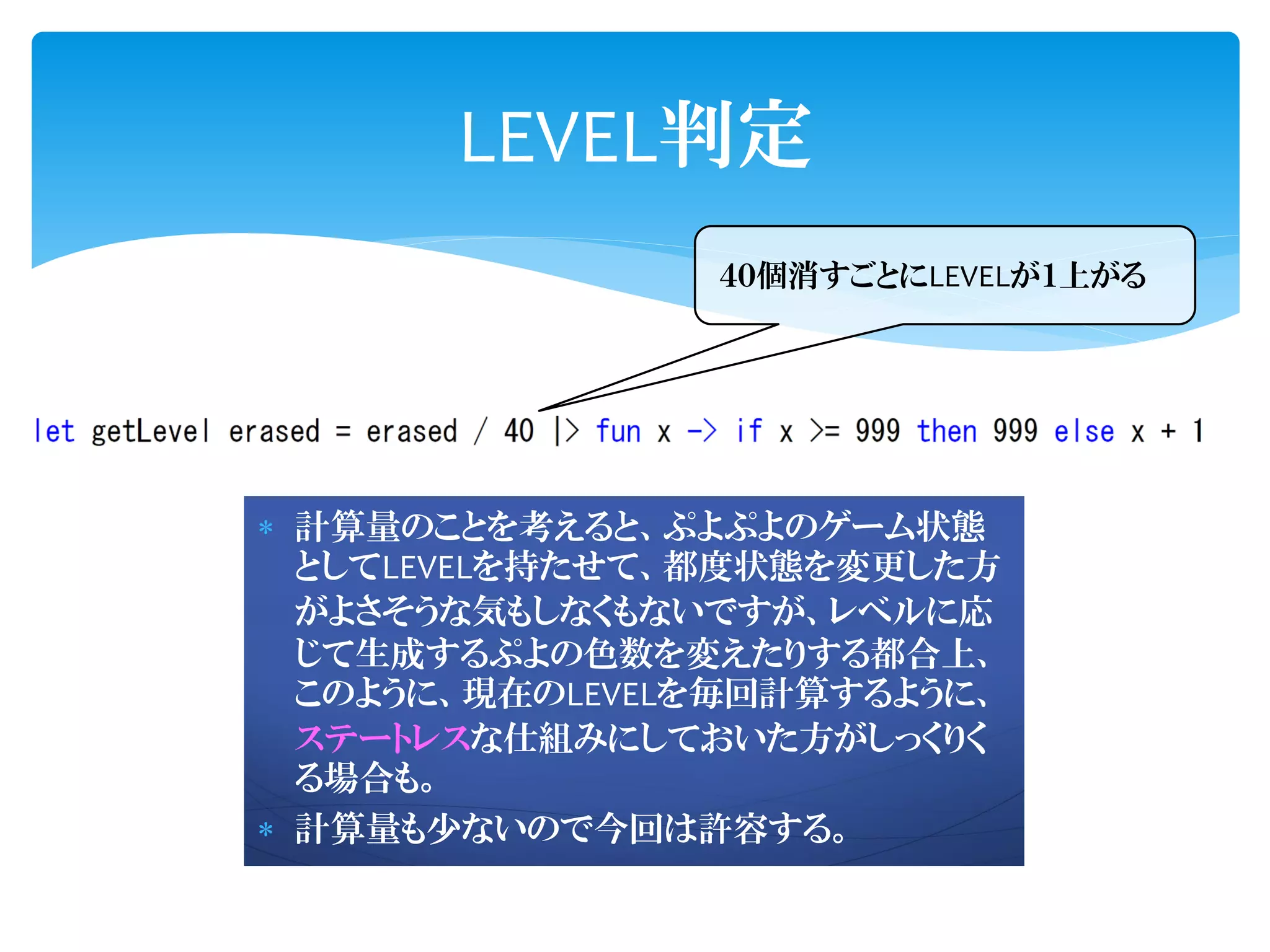 LEVEL判定
                ４０個消すごとにLEVELが１上がる




 計算量のことを考えると、ぷよぷよのゲーム状態
  としてLEVELを持たせて、都度状態を変更した方
  がよさそうな気もしなくもないですが、レベルに応
  じて生成するぷよの色数を変えたりする都合上、
  このように、現在のLEVELを毎回計算するように、
  ステートレスな仕組みにしておいた方がしっくりく
  る場合も。
 計算量も少ないので今回は許容する。
 