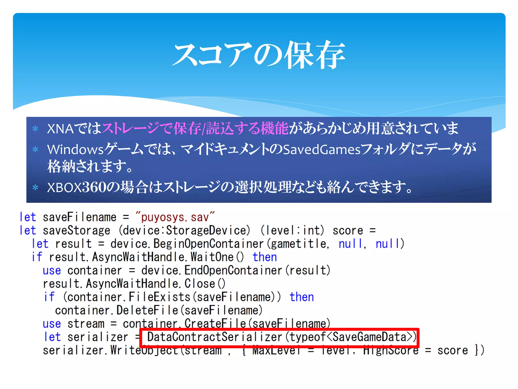 スコアの保存

 XNAではストレージで保存/読込する機能があらかじめ用意されていま
 Windowsゲームでは、マイドキュメントのSavedGamesフォルダにデータが
  格納されます。
 XBOX３６０の場合はストレージの選択処理なども絡んできます。
 