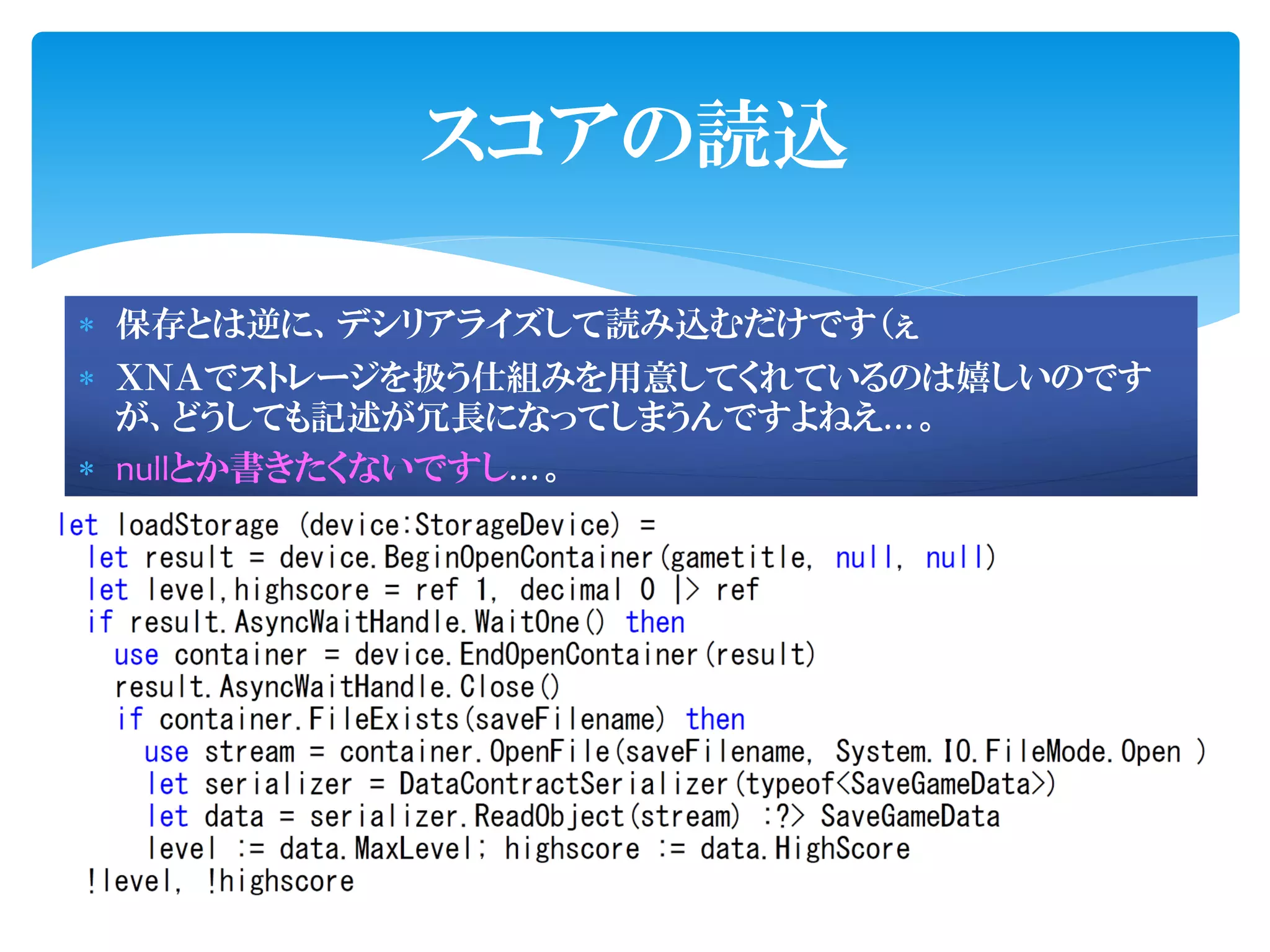 スコアの読込

 保存とは逆に、デシリアライズして読み込むだけです（ぇ
 ＸＮＡでストレージを扱う仕組みを用意してくれているのは嬉しいのです
  が、どうしても記述が冗長になってしまうんですよねえ…。
 nullとか書きたくないですし…。
 