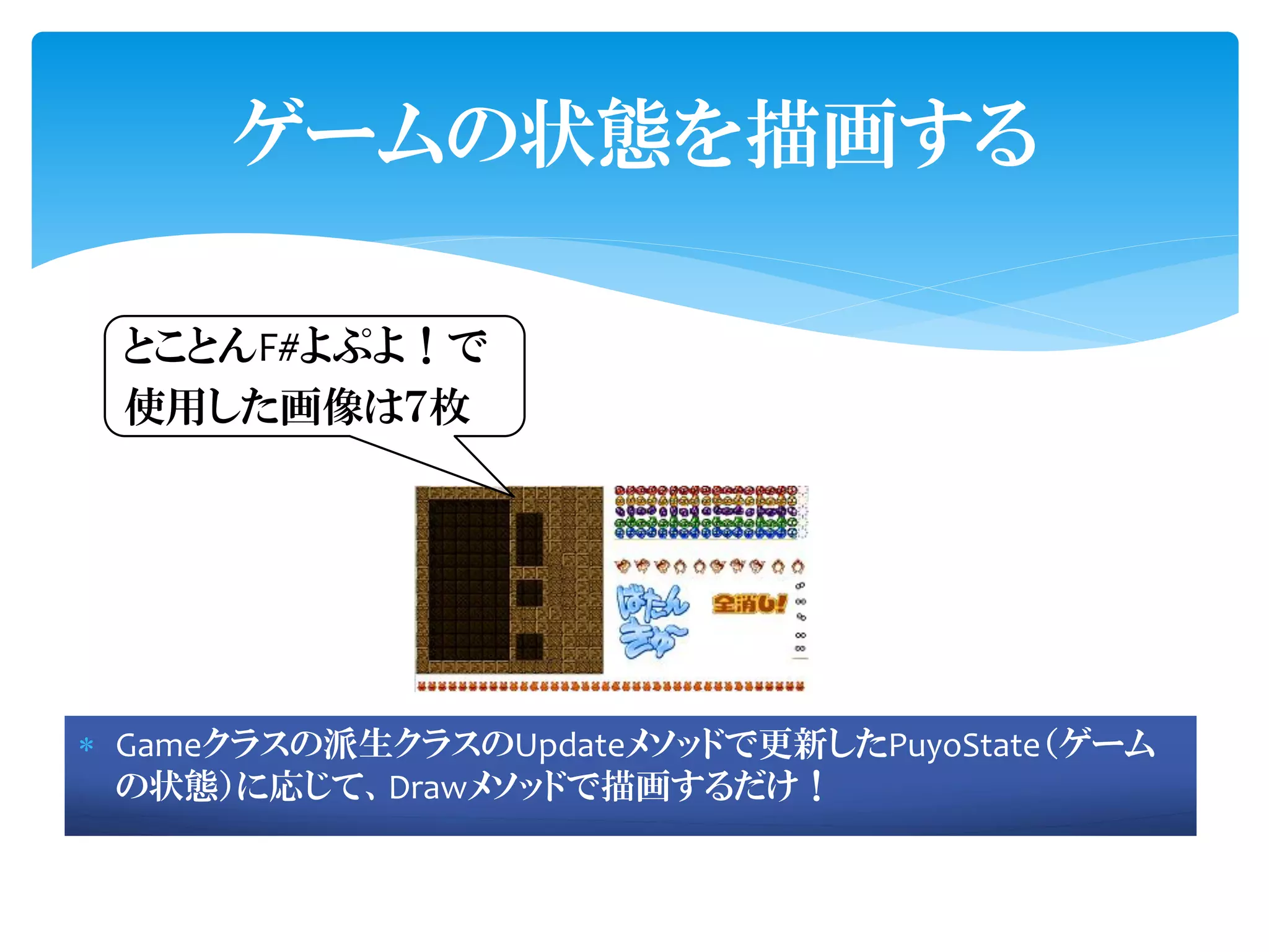 ゲームの状態を描画する

 とことんF#よぷよ！で
 使用した画像は７枚




 Gameクラスの派生クラスのUpdateメソッドで更新したPuyoState（ゲーム
  の状態）に応じて、Drawメソッドで描画するだけ！
 
