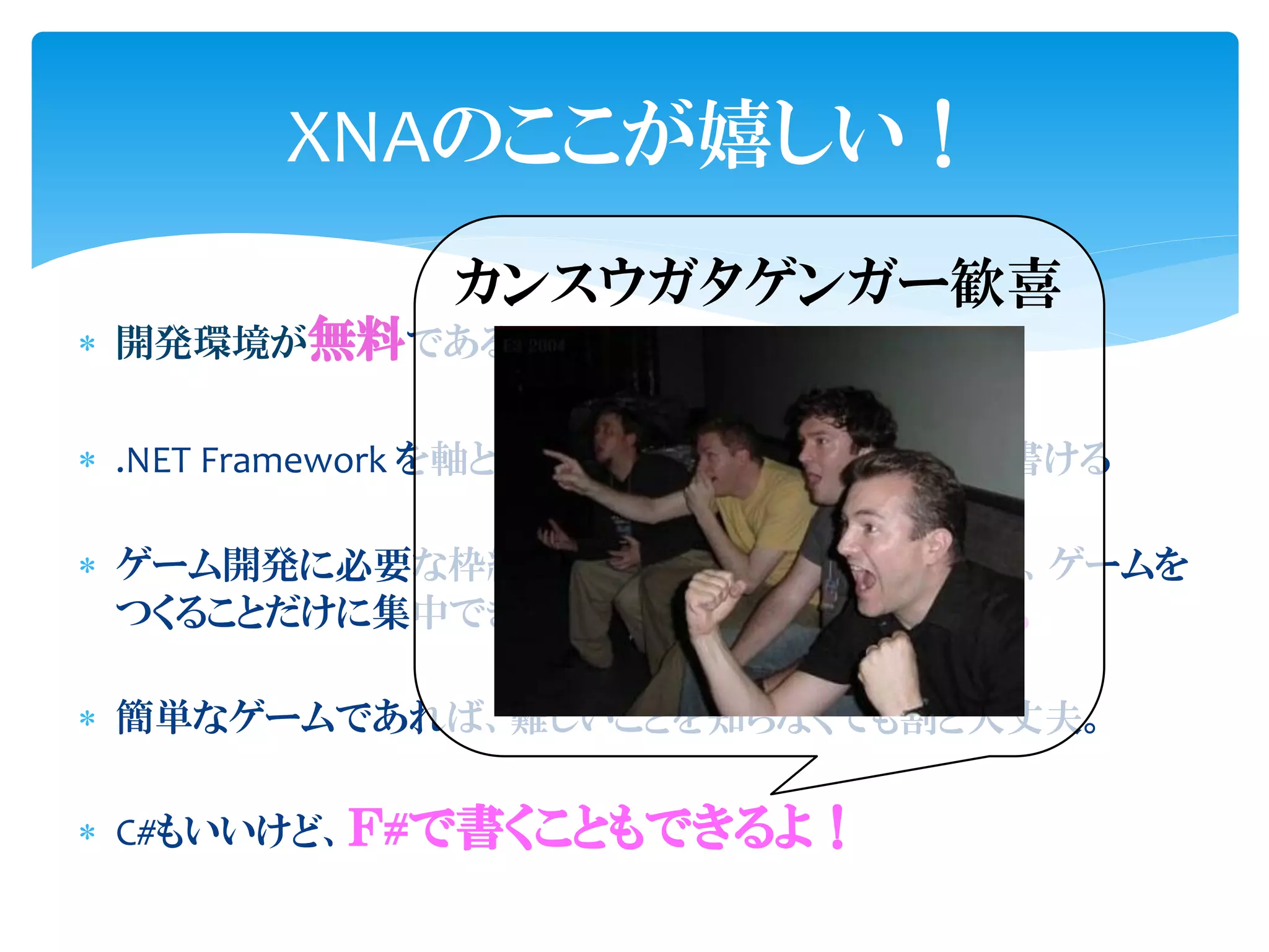 XNAのここが嬉しい！
            カンスウガタゲンガー歓喜
 開発環境が無料である。


 .NET Framework を軸とした移植性の高いコードを書ける

 ゲーム開発に必要な枠組みや部品を提供してくれるので、ゲームを
  つくることだけに集中できる。すぐに作り始められる。

 簡単なゲームであれば、難しいことを知らなくても割と大丈夫。

 C#もいいけど、Ｆ#で書くこともできるよ！
 