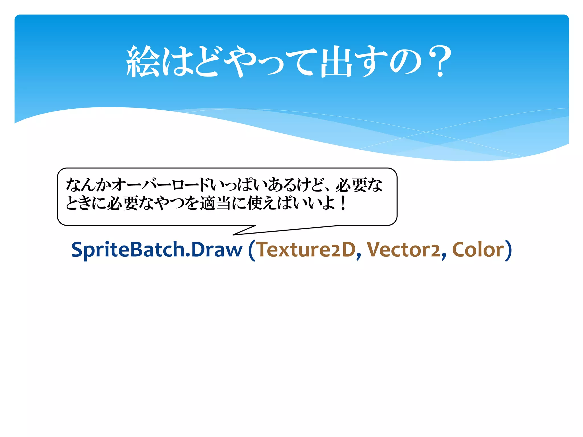 絵はどやって出すの？


なんかオーバーロードいっぱいあるけど、必要な
ときに必要なやつを適当に使えばいいよ！

SpriteBatch.Draw (Texture2D, Vector2, Color)
 
