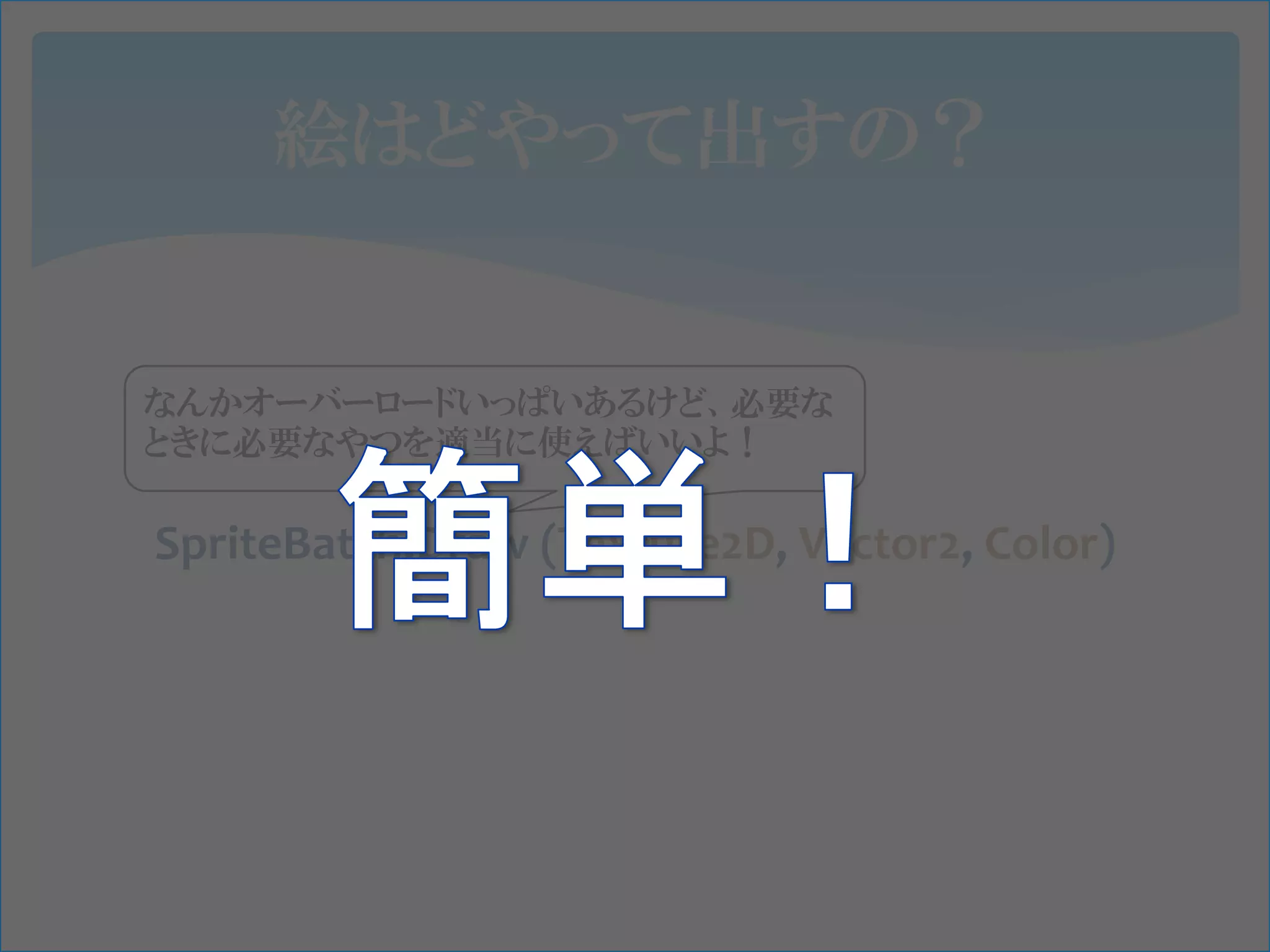絵はどやって出すの？


なんかオーバーロードいっぱいあるけど、必要な
ときに必要なやつを適当に使えばいいよ！

SpriteBatch.Draw (Texture2D, Vector2, Color)
 