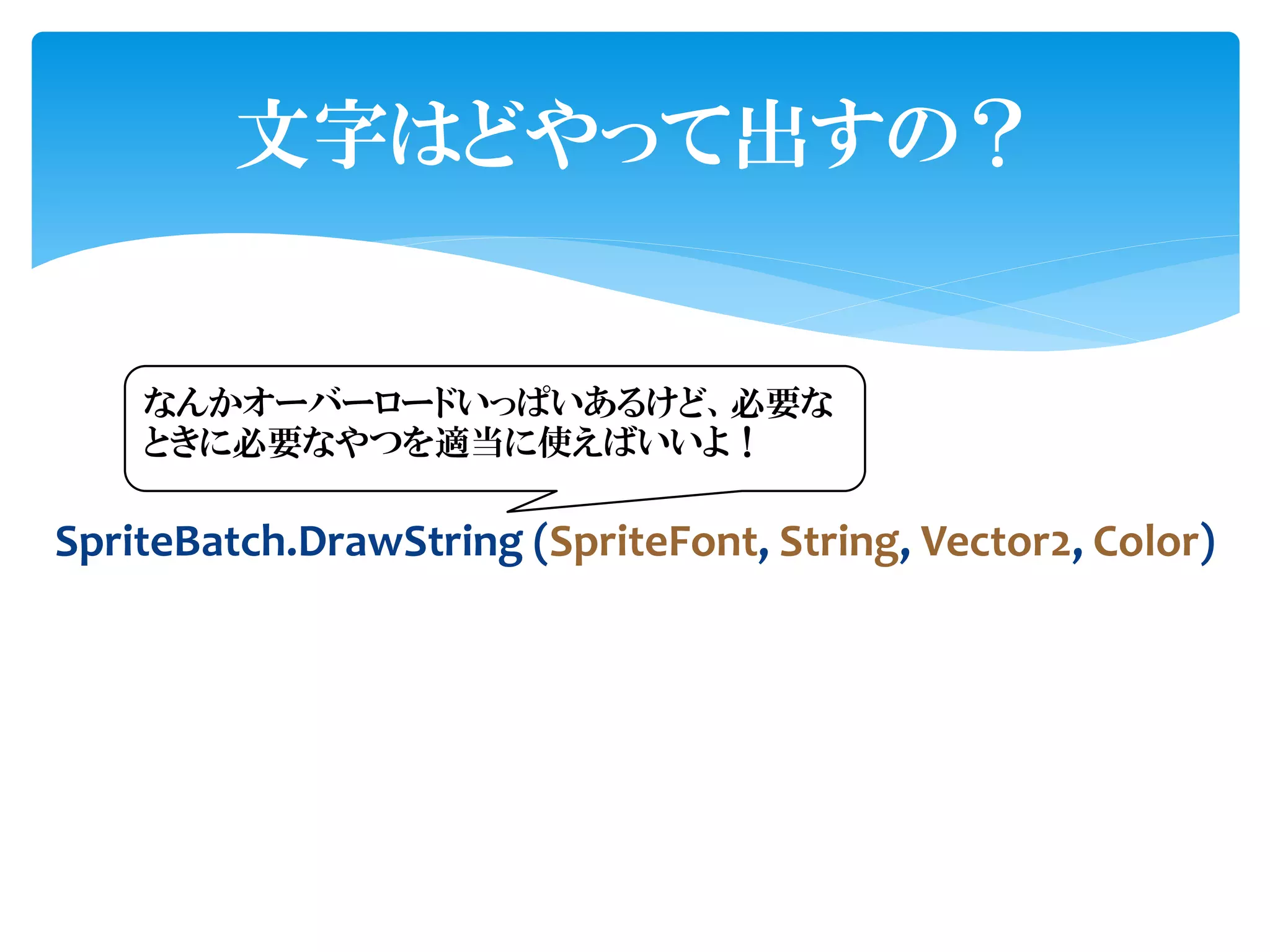 文字はどやって出すの？


    なんかオーバーロードいっぱいあるけど、必要な
    ときに必要なやつを適当に使えばいいよ！

SpriteBatch.DrawString (SpriteFont, String, Vector2, Color)
 
