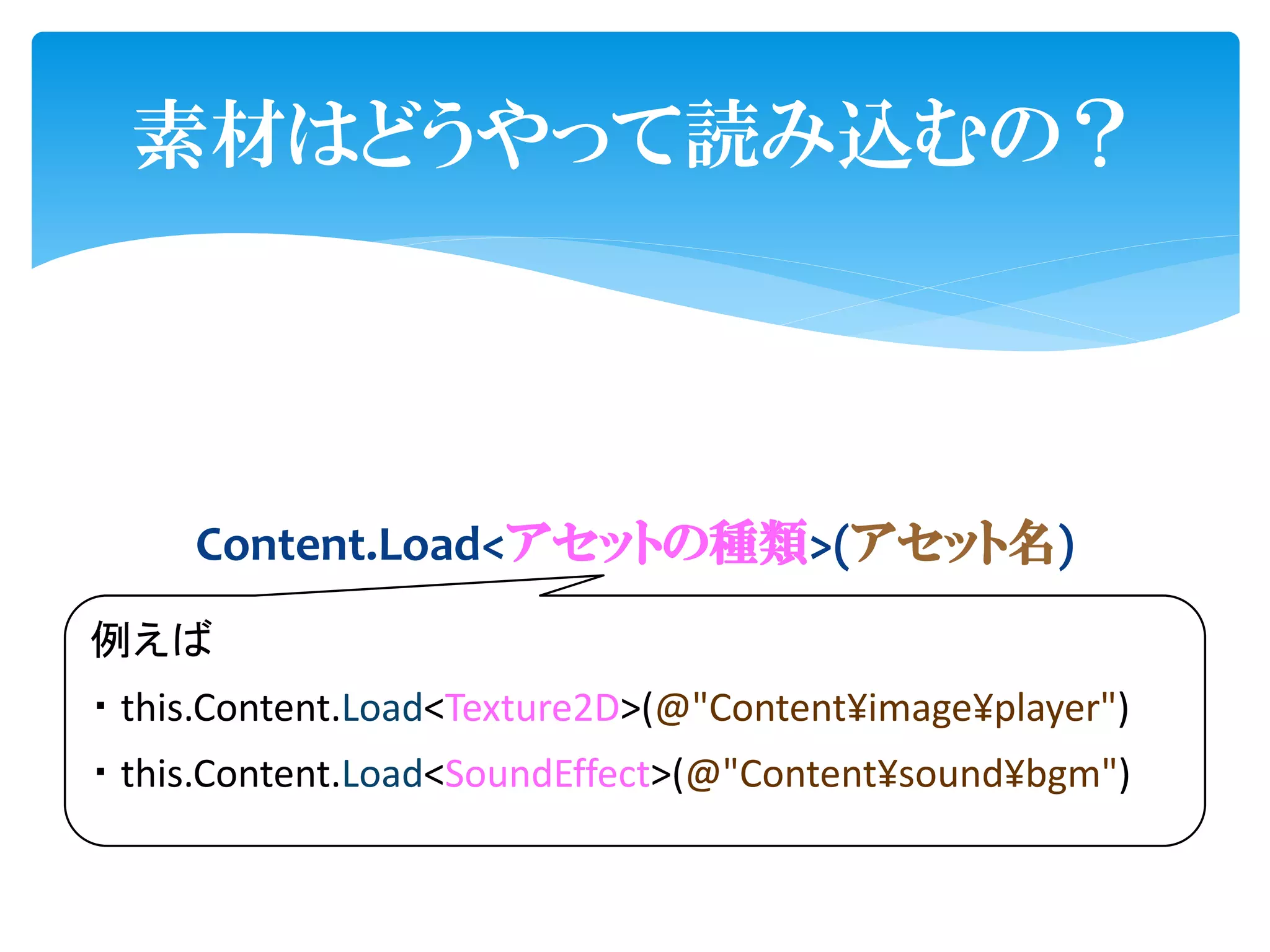 素材はどうやって読み込むの？




     Content.Load<アセットの種類>(アセット名)
例えば
・ this.Content.Load<Texture2D>(@"Content¥image¥player")
・ this.Content.Load<SoundEffect>(@"Content¥sound¥bgm")
 