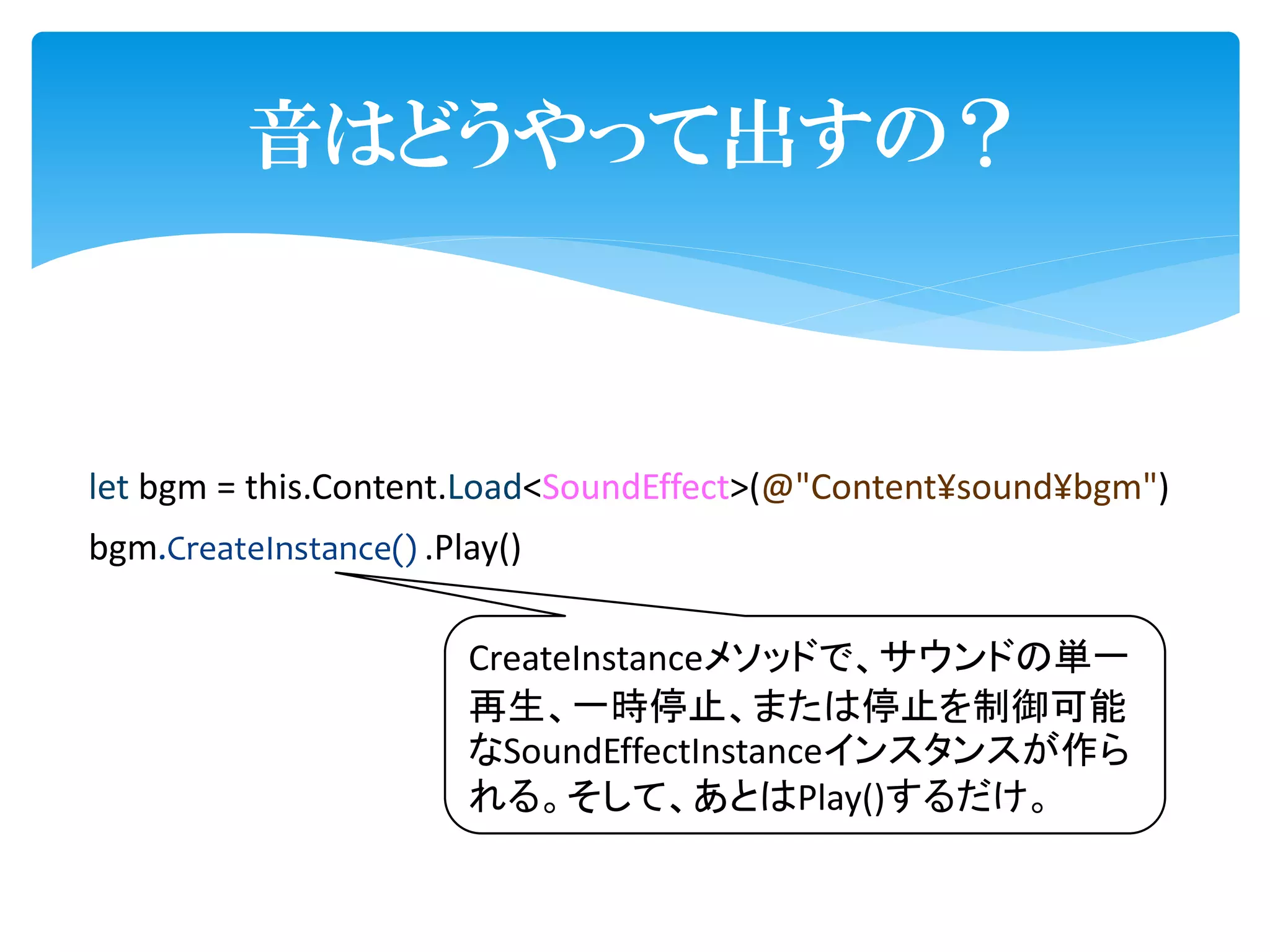 音はどうやって出すの？



let bgm = this.Content.Load<SoundEffect>(@"Content¥sound¥bgm")
bgm.CreateInstance() .Play()

                        CreateInstanceメソッドで、サウンドの単一
                        再生、一時停止、または停止を制御可能
                        なSoundEffectInstanceインスタンスが作ら
                        れる。そして、あとはPlay()するだけ。
 