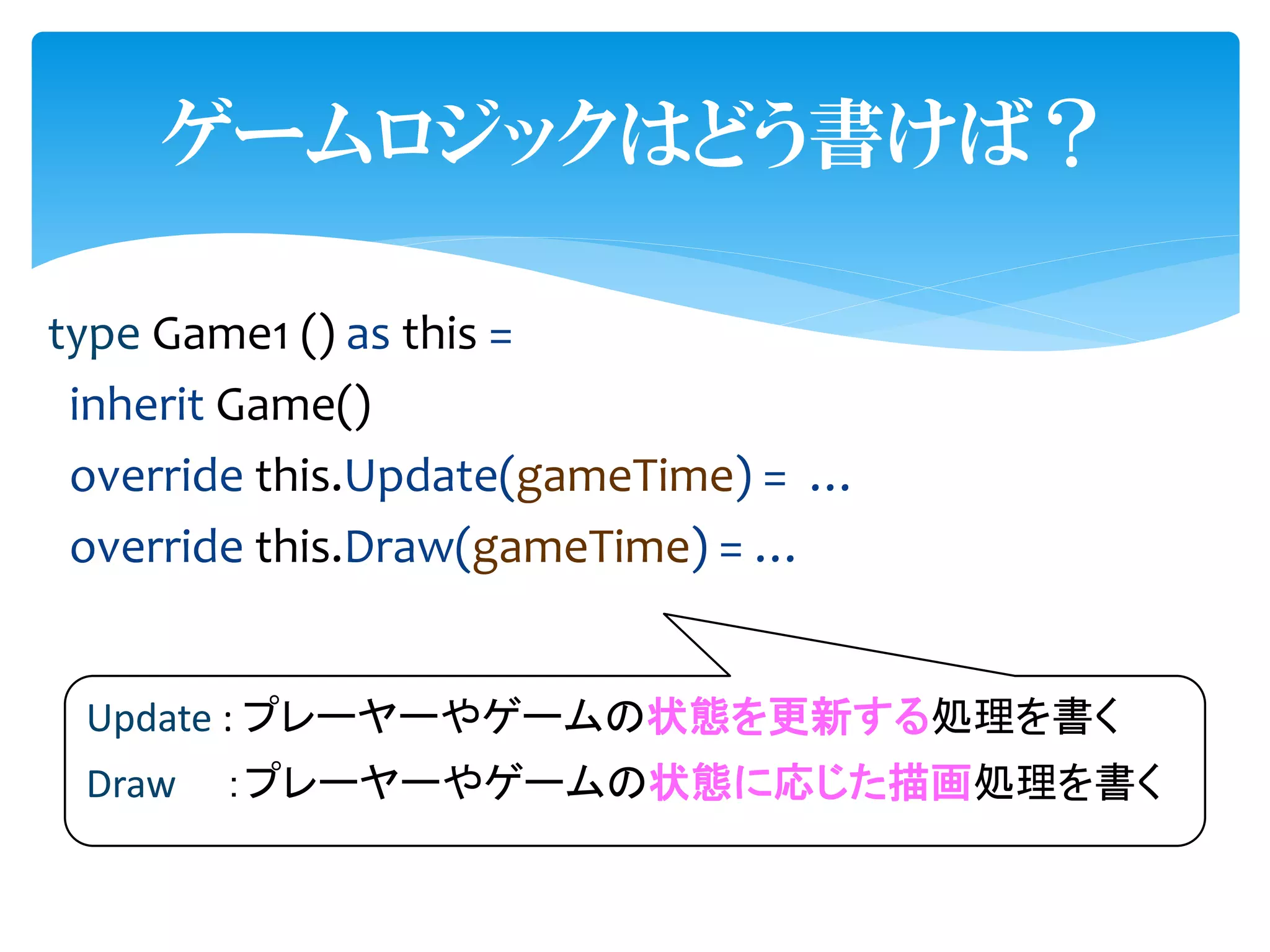 ゲームロジックはどう書けば？

type Game1 () as this =
 inherit Game()
 override this.Update(gameTime) = …
 override this.Draw(gameTime) = …


 Update : プレーヤーやゲームの状態を更新する処理を書く
 Draw   ：プレーヤーやゲームの状態に応じた描画処理を書く
 