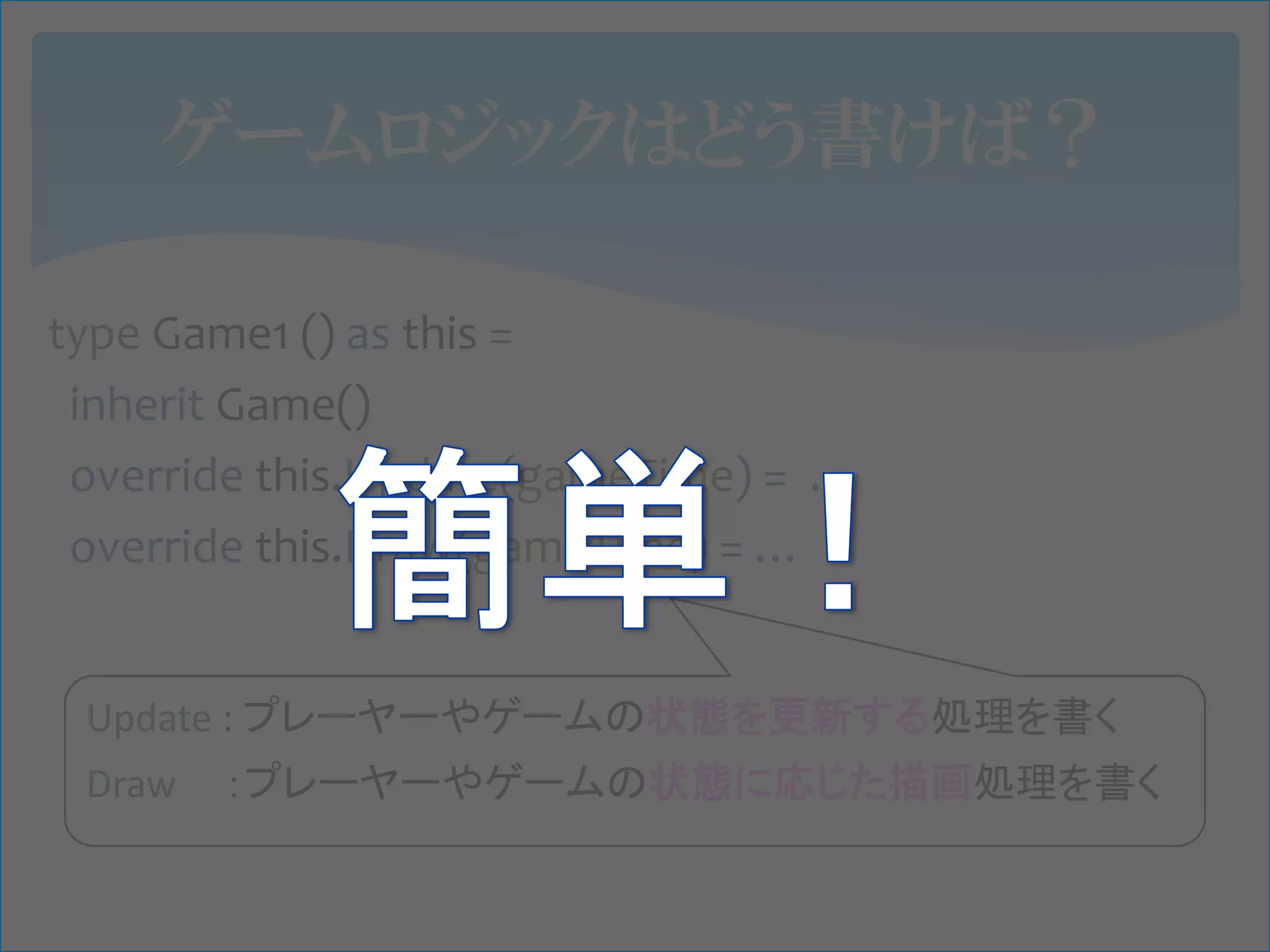 ゲームロジックはどう書けば？

type Game1 () as this =
 inherit Game()
 override this.Update(gameTime) = …
 override this.Draw(gameTime) = …


 Update : プレーヤーやゲームの状態を更新する処理を書く
 Draw   ：プレーヤーやゲームの状態に応じた描画処理を書く
 