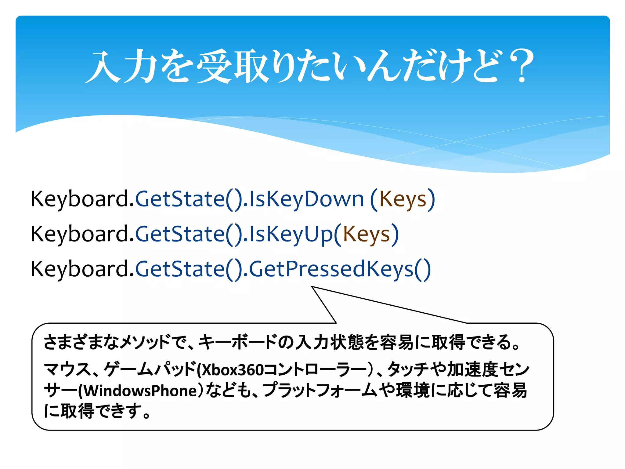入力を受取りたいんだけど？


Keyboard.GetState().IsKeyDown (Keys)
Keyboard.GetState().IsKeyUp(Keys)
Keyboard.GetState().GetPressedKeys()

 さまざまなメソッドで、キーボードの入力状態を容易に取得できる。
 マウス、ゲームパッド(Xbox360コントローラー）、タッチや加速度セン
 サー(WindowsPhone）なども、プラットフォームや環境に応じて容易
 に取得できす。
 