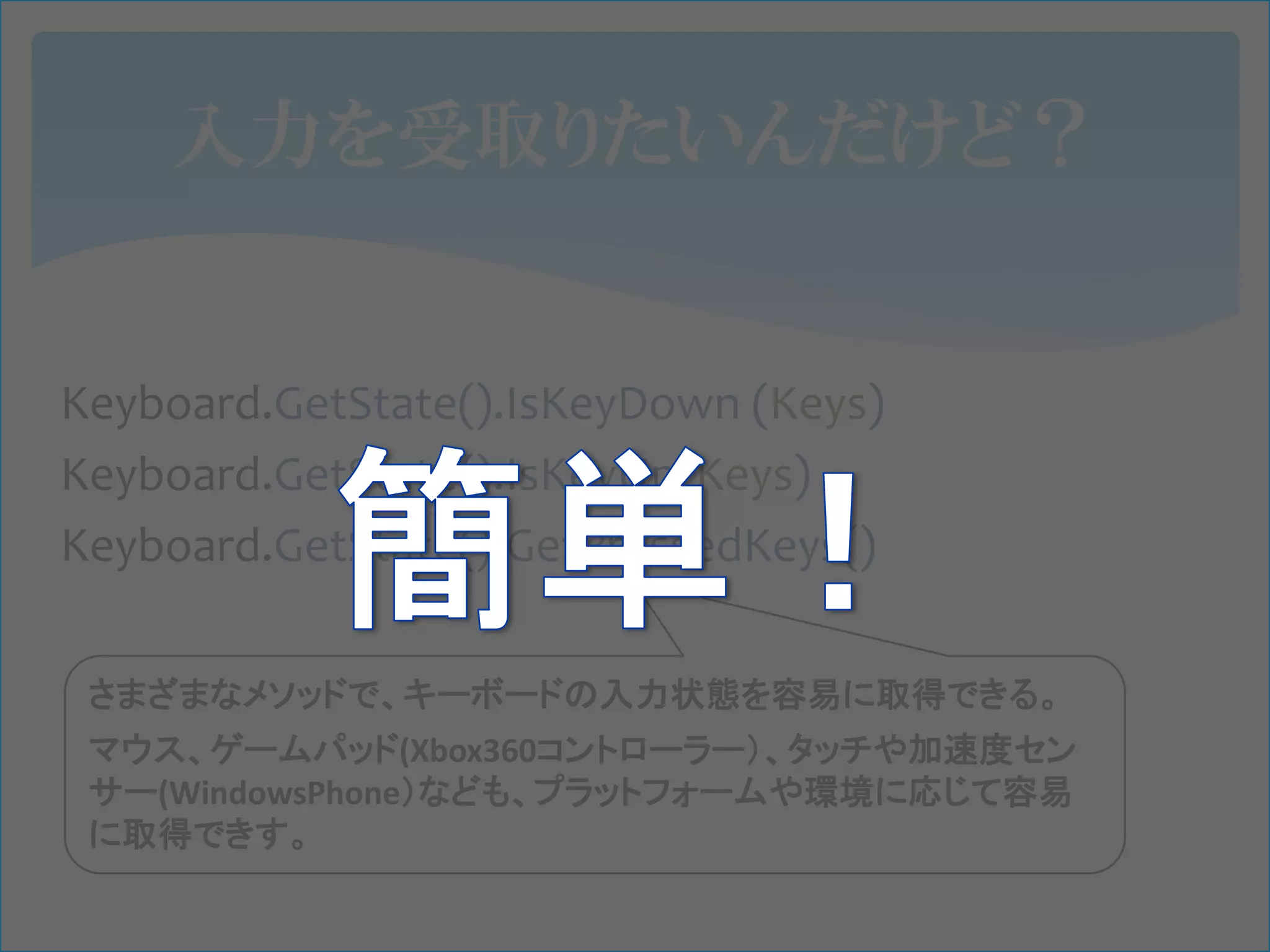 入力を受取りたいんだけど？


Keyboard.GetState().IsKeyDown (Keys)
Keyboard.GetState().IsKeyUp(Keys)
Keyboard.GetState().GetPressedKeys()

 さまざまなメソッドで、キーボードの入力状態を容易に取得できる。
 マウス、ゲームパッド(Xbox360コントローラー）、タッチや加速度セン
 サー(WindowsPhone）なども、プラットフォームや環境に応じて容易
 に取得できす。
 