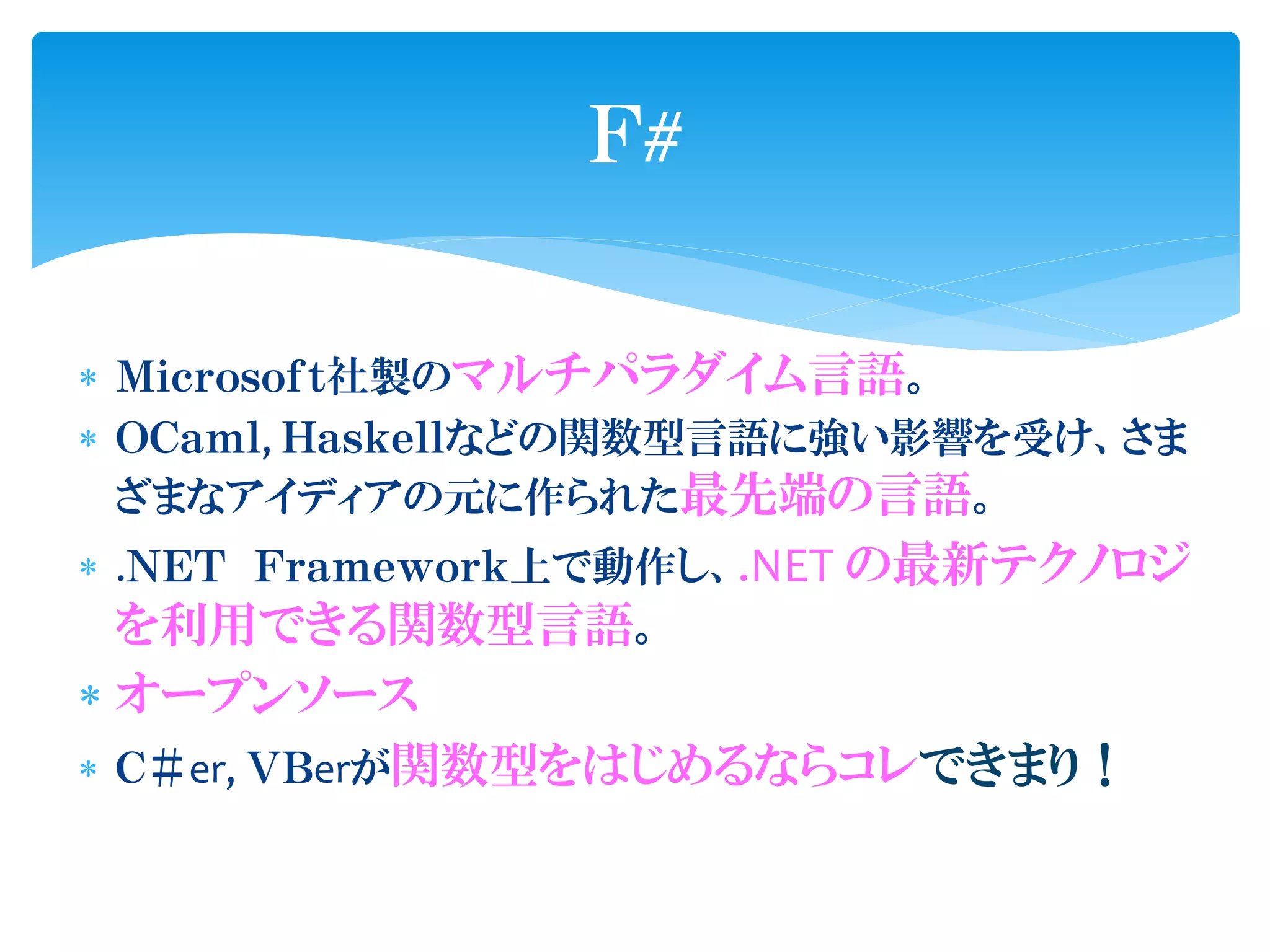 Ｆ#

 Ｍｉｃｒｏｓｏｆｔ社製のマルチパラダイム言語。
 ＯＣａｍｌ, Ｈａｓｋｅｌｌなどの関数型言語に強い影響を受け、さま
  ざまなアイディアの元に作られた最先端の言語。
 .ＮＥＴ Ｆｒａｍｅｗｏｒｋ上で動作し、.NET の最新テクノロジ
  を利用できる関数型言語。
 オープンソース
 Ｃ＃er, ＶＢerが関数型をはじめるならコレできまり！
 