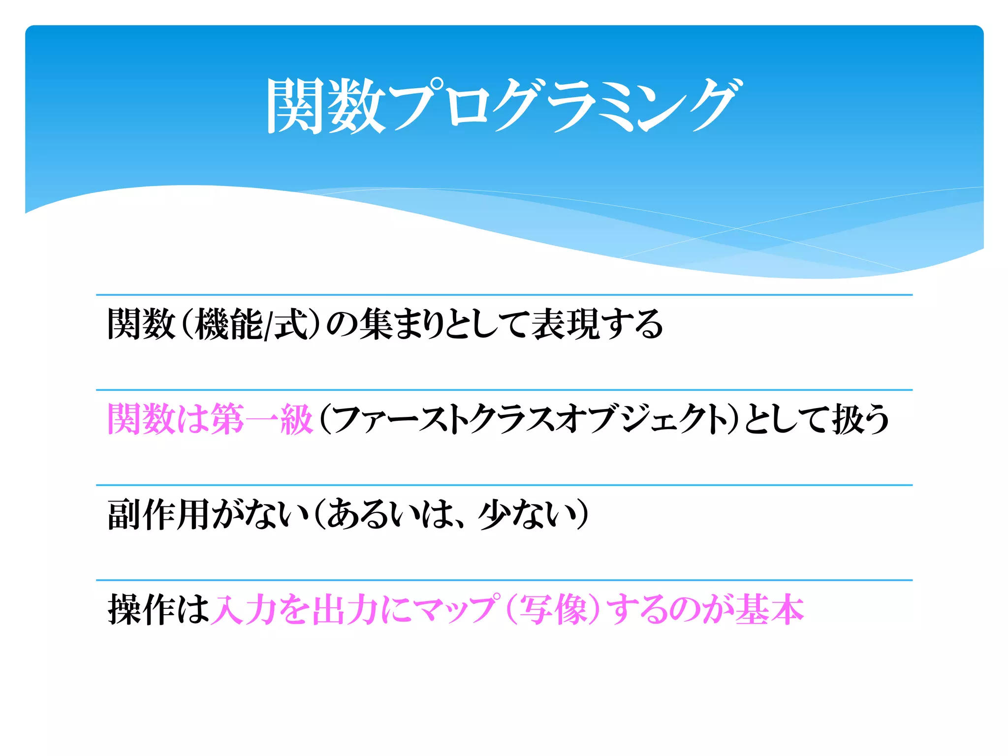 関数プログラミング


関数（機能/式）の集まりとして表現する

関数は第一級（ファーストクラスオブジェクト）として扱う

副作用がない（あるいは、少ない）

操作は入力を出力にマップ（写像）するのが基本
 