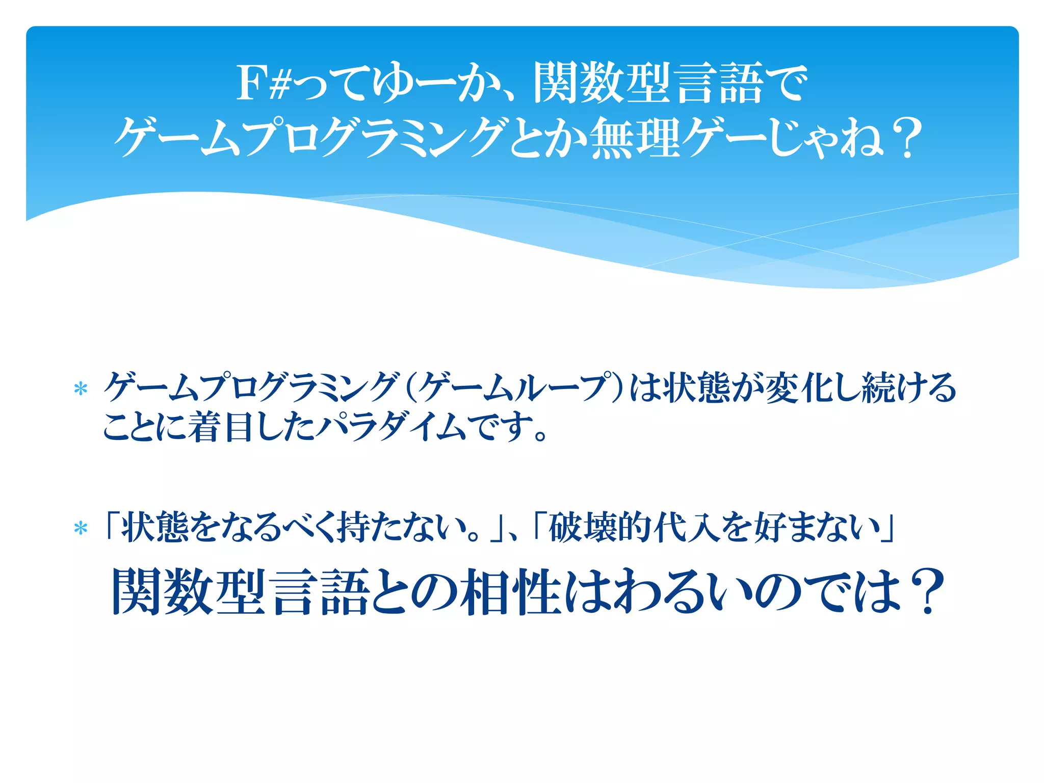 Ｆ#ってゆーか、関数型言語で
 ゲームプログラミングとか無理ゲーじゃね？




 ゲームプログラミング（ゲームループ）は状態が変化し続ける
  ことに着目したパラダイムです。

 「状態をなるべく持たない。」、「破壊的代入を好まない」

 関数型言語との相性はわるいのでは？
 