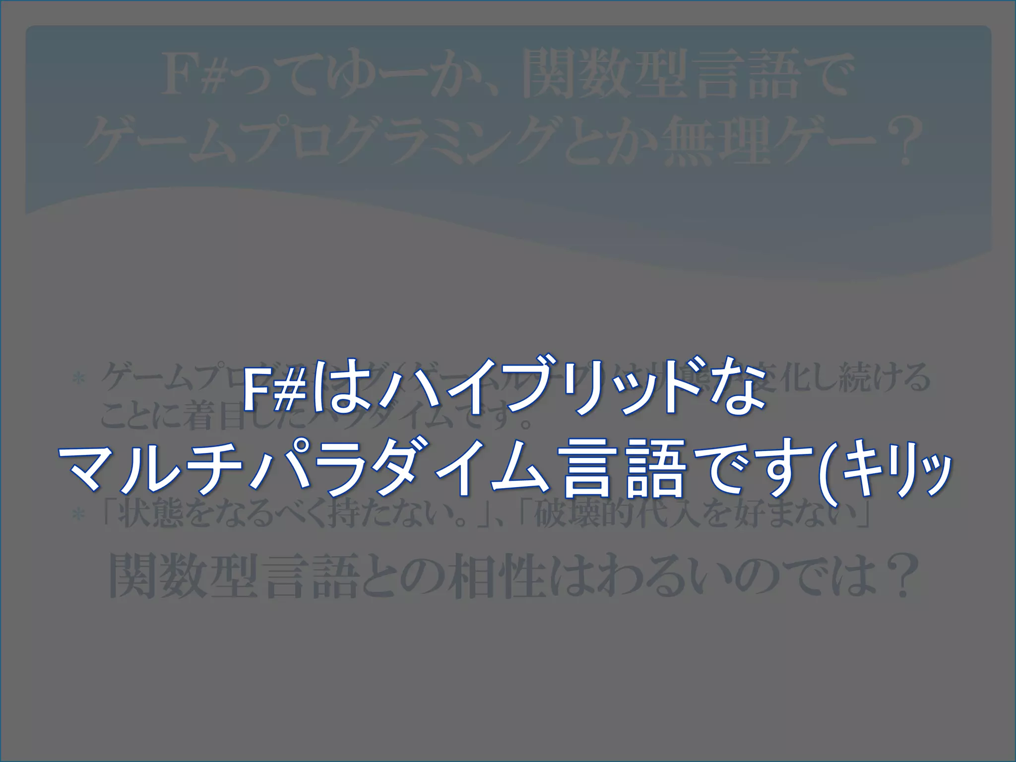 Ｆ#ってゆーか、関数型言語で
ゲームプログラミングとか無理ゲー？



 ゲームプログラミング（ゲームループ）は状態が変化し続ける
  ことに着目したパラダイムです。

 「状態をなるべく持たない。」、「破壊的代入を好まない」

 関数型言語との相性はわるいのでは？
 