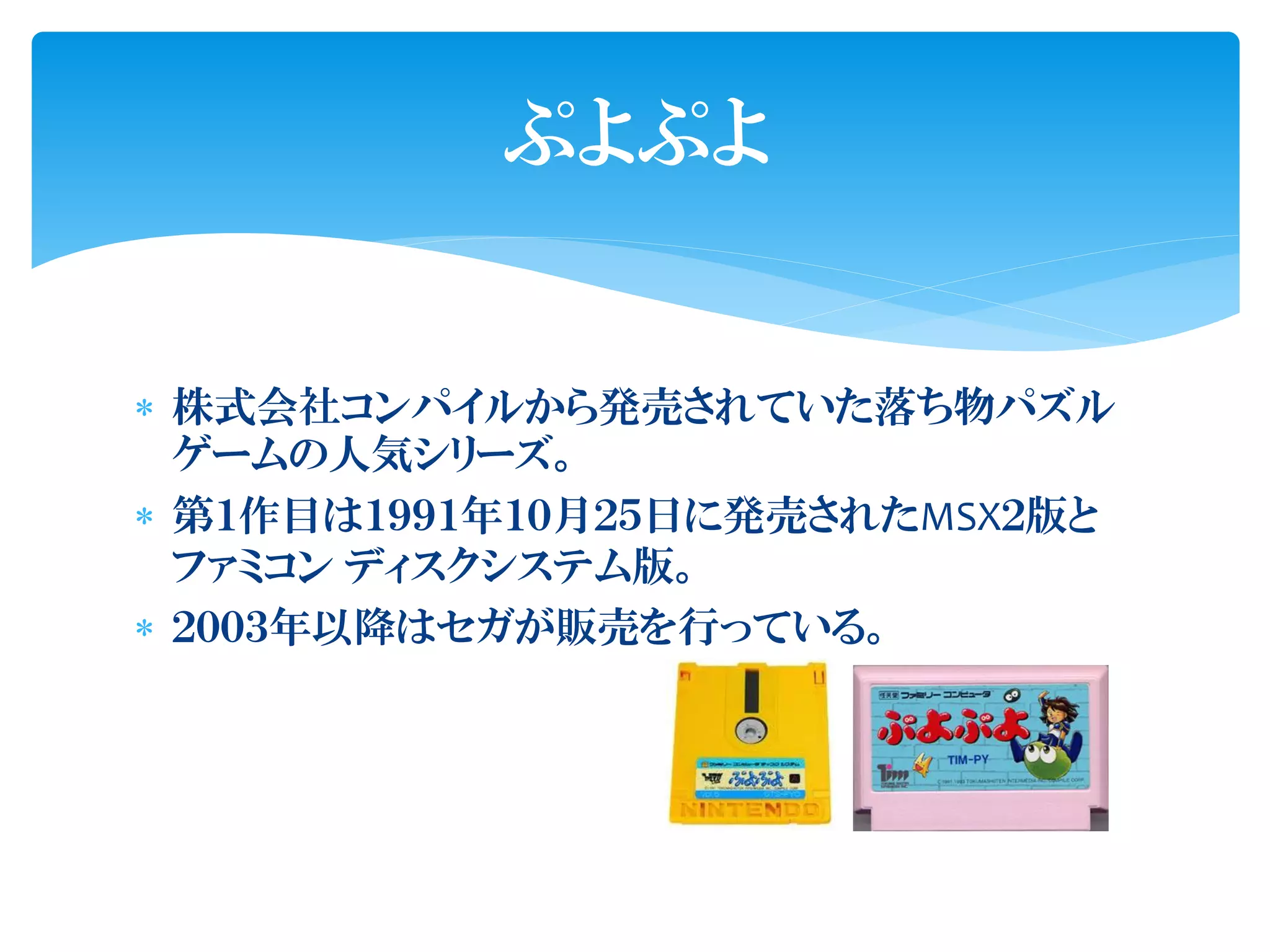 ぷよぷよ


 株式会社コンパイルから発売されていた落ち物パズル
  ゲームの人気シリーズ。
 第１作目は１９９１年１０月２５日に発売されたMSX２版と
  ファミコン ディスクシステム版。
 ２００３年以降はセガが販売を行っている。
 