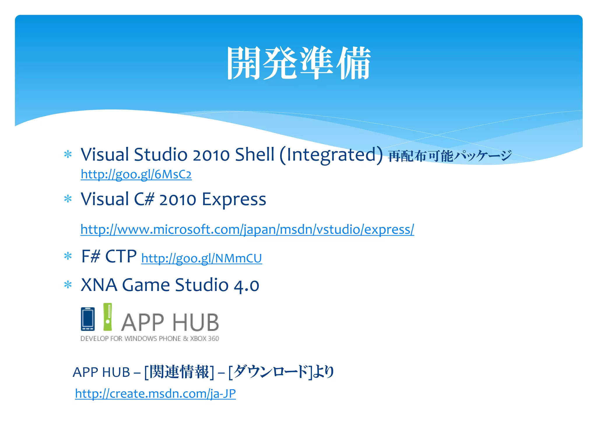 開発準備

 Visual Studio 2010 Shell (Integrated) 再配布可能パッケージ
  http://goo.gl/6MsC2

 Visual C# 2010 Express
  http://www.microsoft.com/japan/msdn/vstudio/express/

 F# CTP http://goo.gl/NMmCU
 XNA Game Studio 4.0



 APP HUB – [関連情報] – [ダウンロード]より
 http://create.msdn.com/ja-JP
 