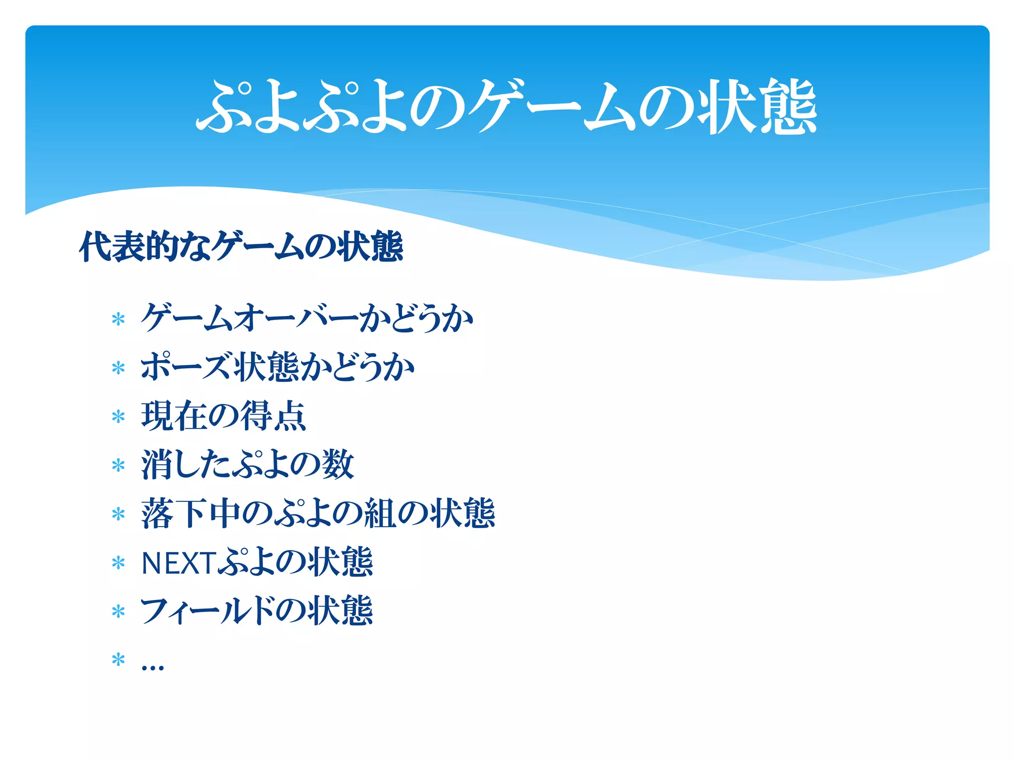 ぷよぷよのゲームの状態

代表的なゲームの状態

   ゲームオーバーかどうか
   ポーズ状態かどうか
   現在の得点
   消したぷよの数
   落下中のぷよの組の状態
   NEXTぷよの状態
   フィールドの状態
   ...
 