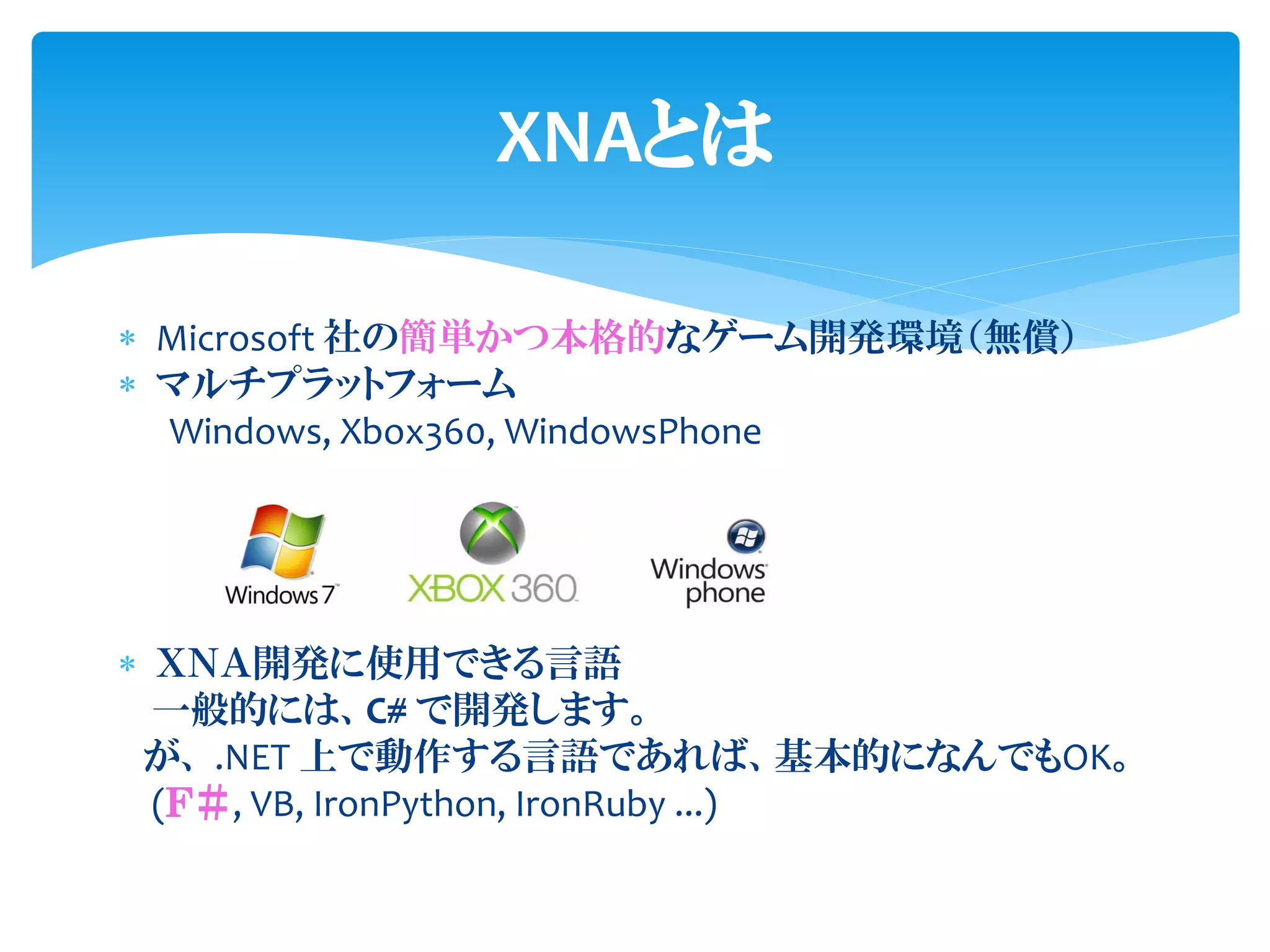 XNAとは

 Microsoft 社の簡単かつ本格的なゲーム開発環境（無償）
 マルチプラットフォーム
  Windows, Xbox360, WindowsPhone




 ＸＮＡ開発に使用できる言語
  一般的には、C# で開発します。
 が、 .NET 上で動作する言語であれば、基本的になんでもOK。
  (Ｆ＃, VB, IronPython, IronRuby ...)
 