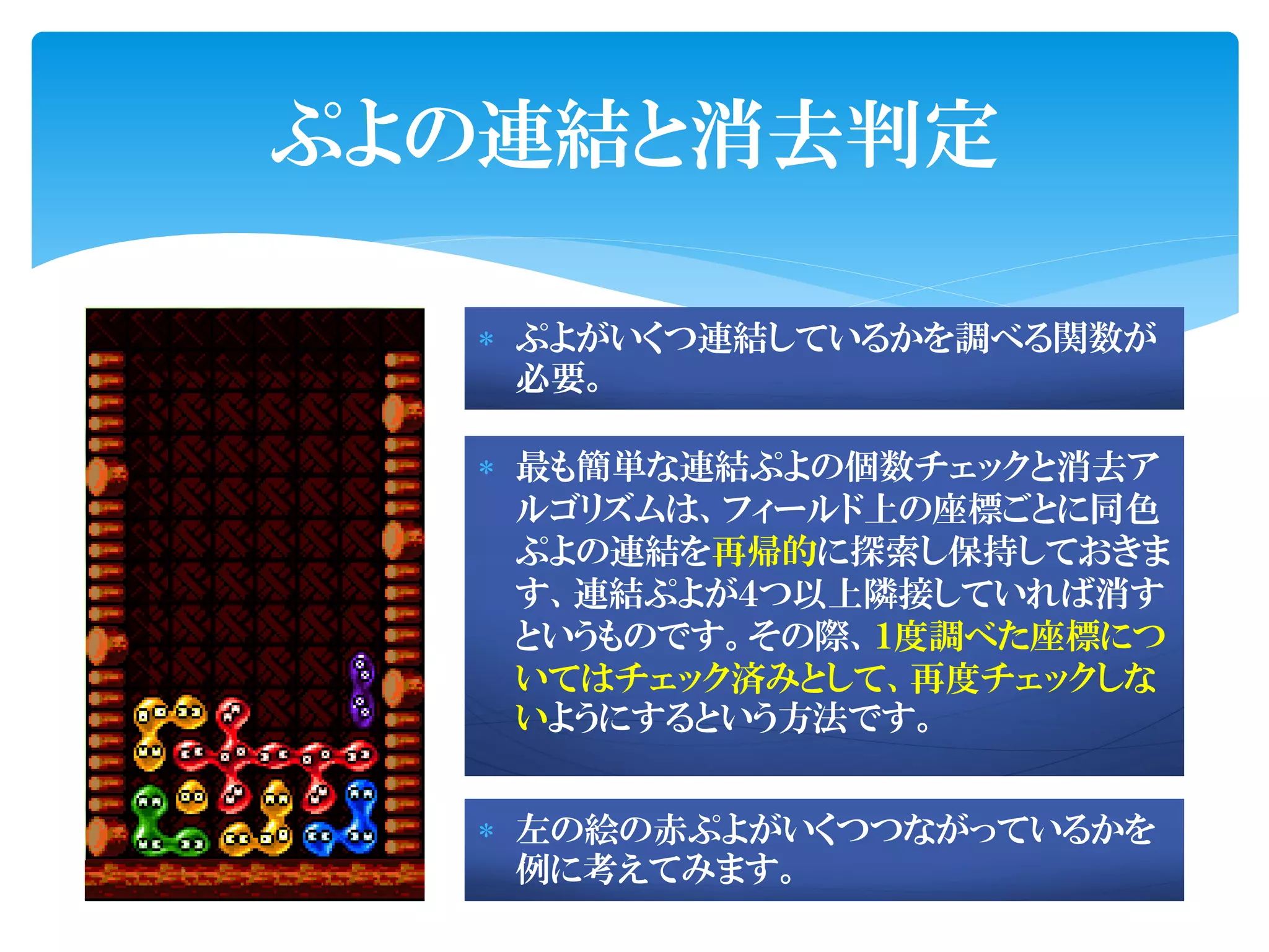 ぷよの連結と消去判定

   ぷよがいくつ連結しているかを調べる関数が
    必要。

   最も簡単な連結ぷよの個数チェックと消去ア
    ルゴリズムは、フィールド上の座標ごとに同色
    ぷよの連結を再帰的に探索し保持しておきま
    す、連結ぷよが４つ以上隣接していれば消す
    というものです。その際、１度調べた座標につ
    いてはチェック済みとして、再度チェックしな
    いようにするという方法です。


   左の絵の赤ぷよがいくつつながっているかを
    例に考えてみます。
 