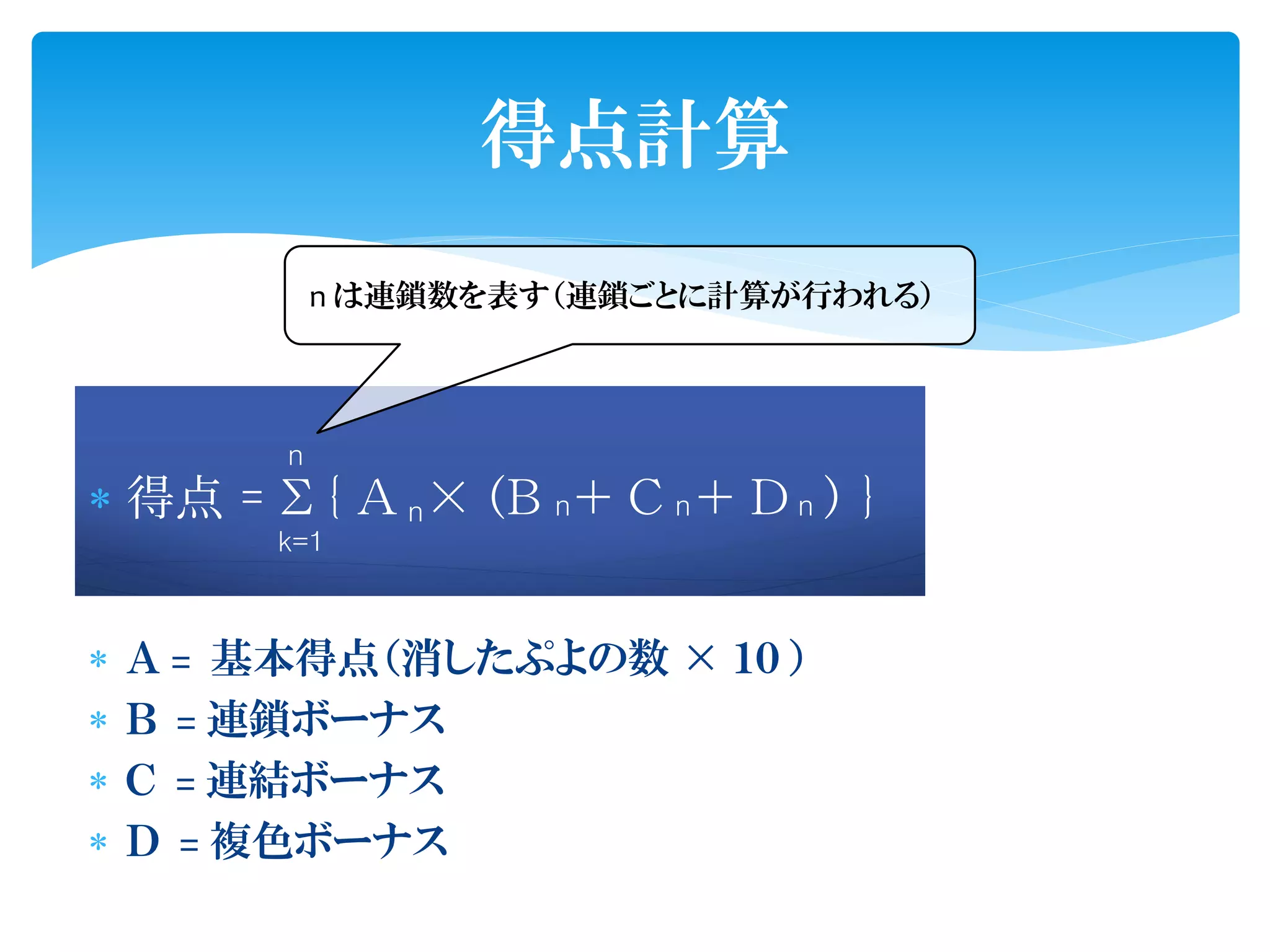 得点計算
             n は連鎖数を表す（連鎖ごとに計算が行われる）



         n
 得点 = Σ { Ａ n × （Ｂ n ＋ Ｃ n ＋ Ｄ n ） }
         k=1



   Ａ = 基本得点（消したぷよの数 × １０ ）
   Ｂ = 連鎖ボーナス
   Ｃ = 連結ボーナス
   Ｄ = 複色ボーナス
 