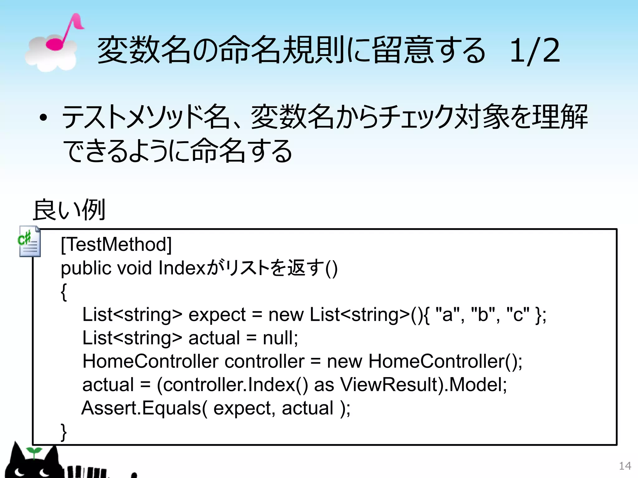 変数名の命名規則に留意する 1/2

• テストメソッド名、変数名からチェック対象を理解
  できるように命名する

良い例
 [TestMethod]
 public void Indexがリストを返す()
 {
    List<string> expect = new List<string>(){ "a", "b", "c" };
    List<string> actual = null;
    HomeController controller = new HomeController();
    actual = (controller.Index() as ViewResult).Model;
    Assert.Equals( expect, actual );
 }
                                                                 14
 