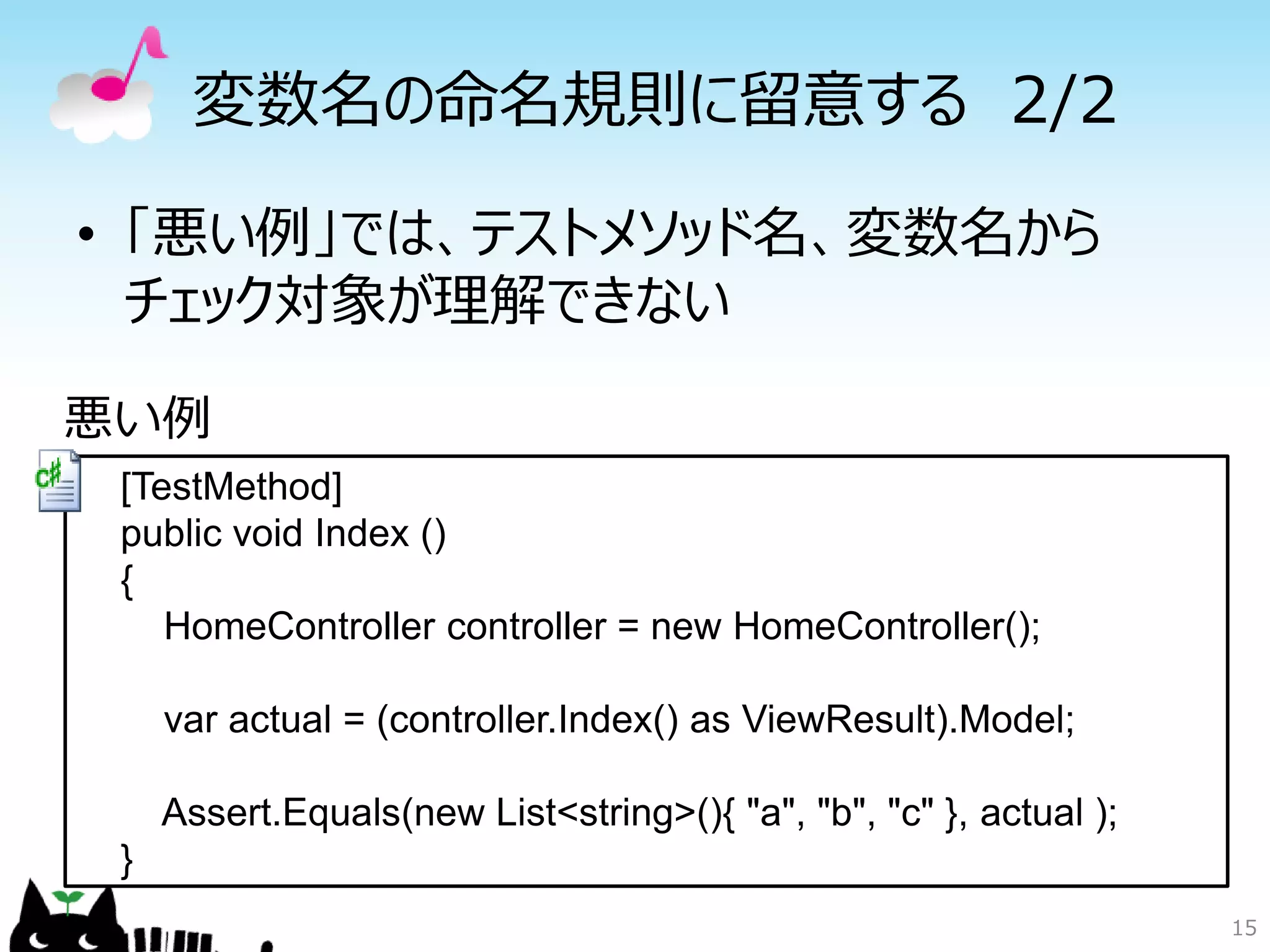 変数名の命名規則に留意する 2/2

• 「悪い例」では、テストメソッド名、変数名から
  チェック対象が理解できない

悪い例
 [TestMethod]
 public void Index ()
 {
    HomeController controller = new HomeController();

     var actual = (controller.Index() as ViewResult).Model;

     Assert.Equals(new List<string>(){ "a", "b", "c" }, actual );
 }
                                                                    15
 