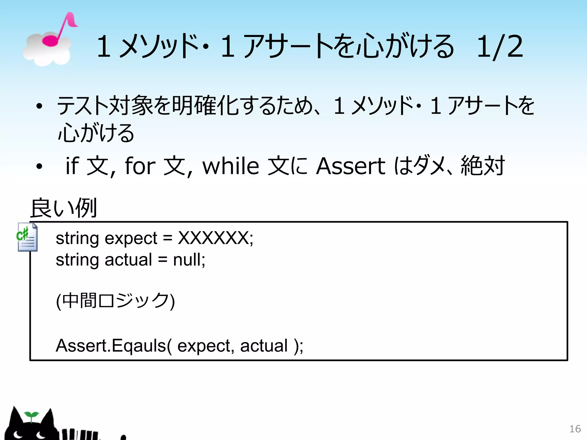 １メソッド・１アサートを心がける 1/2
• テスト対象を明確化するため、１メソッド・１アサートを
  心がける
• if 文, for 文, while 文に Assert はダメ、絶対
良い例
 string expect = XXXXXX;
 string actual = null;

 (中間ロジック)

 Assert.Eqauls( expect, actual );



                                        16
 